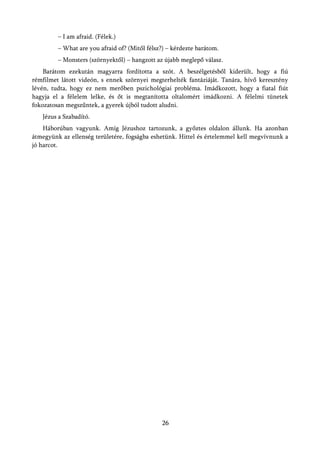 – I am afraid. (Félek.)
         – What are you afraid of? (Mitől félsz?) – kérdezte barátom.
         – Monsters (szörnyektől) – hangzott az újabb meglepő válasz.
    Barátom ezekután magyarra fordította a szót. A beszélgetésből kiderült, hogy a fiú
rémfilmet látott videón, s ennek szörnyei megterhelték fantáziáját. Tanára, hívő keresztény
lévén, tudta, hogy ez nem merőben pszichológiai probléma. Imádkozott, hogy a fiatal fiút
hagyja el a félelem lelke, és őt is megtanította oltalomért imádkozni. A félelmi tünetek
fokozatosan megszűntek, a gyerek újból tudott aludni.
   Jézus a Szabadító.
    Háborúban vagyunk. Amíg Jézushoz tartozunk, a győztes oldalon állunk. Ha azonban
átmegyünk az ellenség területére, fogságba eshetünk. Hittel és értelemmel kell megvívnunk a
jó harcot.




                                               26
 