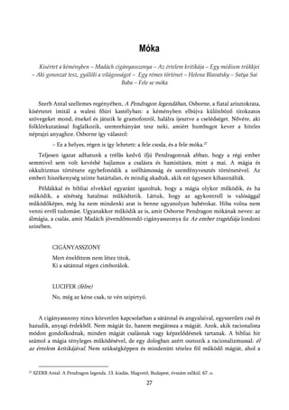 Móka
    Kísértet a kéményben – Madách cigányasszonya – Az értelem kritikája – Egy médium trükkjei
 – Aki gonoszat tesz, gyűlöli a világosságot – Egy rémes történet – Helena Blavatsky – Satya Sai
                                        Baba – Fele se móka


    Szerb Antal szellemes regényében, A Pendragon legendában, Osborne, a fiatal arisztokrata,
kísértetet imitál a walesi főúri kastélyban: a kéményben elbújva különböző titokzatos
szövegeket mond, énekel és játszik le gramofonról, halálra ijesztve a cselédséget. Nővére, aki
folklórkutatással foglalkozik, szemrehányást tesz neki, amiért humbugot kever a hiteles
néprajzi anyaghoz. Osborne így válaszol:
              – Ez a helyes, régen is így lehetett: a fele csoda, és a fele móka.27
   Teljesen igazat adhatunk a tréfás kedvű ifjú Pendragonnak abban, hogy a régi ember
semmivel sem volt kevésbé hajlamos a csalásra és hamisításra, mint a mai. A mágia és
okkultizmus története egybefonódik a szélhámosság és szemfényvesztés történetével. Az
emberi hiszékenység szinte határtalan, és mindig akadtak, akik ezt ügyesen kihasználták.
    Példákkal és bibliai elvekkel egyaránt igazoltuk, hogy a mágia olykor működik, és ha
működik, a sötétség hatalmai működtetik. Láttuk, hogy az agykontroll is valósággal
működőképes, még ha nem mindenki arat is benne ugyanolyan babérokat. Hiba volna nem
venni erről tudomást. Ugyanakkor működik az is, amit Osborne Pendragon mókának nevez: az
álmágia, a csalás, amit Madách jövendőmondó cigányasszonya űz Az ember tragédiája londoni
színében.


              CIGÁNYASSZONY
              Mert énelőttem nem létez titok,
              Ki a sátánnal régen cimborálok.


              LUCIFER (félre)
              No, még az kéne csak, te vén szipirtyó.


    A cigányasszony nincs közvetlen kapcsolatban a sátánnal és angyalaival, egyszerűen csal és
hazudik, anyagi érdekből. Nem mágiát űz, hanem megjátssza a mágiát. Azok, akik racionalista
módon gondolkodnak, minden mágiát csalásnak vagy képzelődésnek tartanak. A bibliai hit
számol a mágia tényleges működésével, de egy dologban azért osztozik a racionalizmussal: él
az értelem kritikájával. Nem szükségképpen és mindenütt tételez föl működő mágiát, ahol a


27   SZERB Antal: A Pendragon legenda. 13. kiadás, Magvető, Budapest, évszám nélkül. 67. o.

                                                           27
 