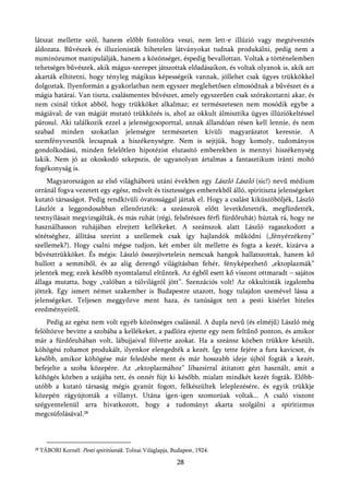 látszat mellette szól, hanem előbb fontolóra veszi, nem lett-e illúzió vagy megtévesztés
áldozata. Bűvészek és illuzionisták hihetelen látványokat tudnak produkálni, pedig nem a
numinózumot manipulálják, hanem a közönséget, éspedig bevallottan. Voltak a történelemben
tehetséges bűvészek, akik mágus-szerepet játszottak előadásaikon, és voltak olyanok is, akik azt
akarták elhitetni, hogy tényleg mágikus képességeik vannak, jóllehet csak ügyes trükkökkel
dolgoztak. Ilyenformán a gyakorlatban nem egyszer meglehetősen elmosódnak a bűvészet és a
mágia határai. Van tiszta, csalásmentes bűvészet, amely egyszerűen csak szórakoztatni akar, és
nem csinál titkot abból, hogy trükköket alkalmaz; ez természetesen nem mosódik egybe a
mágiával; de van mágiát mutató trükközés is, ahol az okkult álmisztika ügyes illúziókeltéssel
párosul. Aki találkozik ezzel a jelenségcsoporttal, annak állandóan résen kell lennie, és nem
szabad minden szokatlan jelenségre természeten kívüli magyarázatot keresnie. A
szemfényvesztők lecsapnak a hiszékenységre. Nem is sejtjük, hogy komoly, tudományos
gondolkodású, minden felelőtlen hipotézist elutasító emberekben is mennyi hiszékenység
lakik. Nem jó az okoskodó szkepszis, de ugyanolyan ártalmas a fantasztikum iránti mohó
fogékonyság is.
    Magyarországon az első világháború utáni években egy László László (sic!) nevű médium
orránál fogva vezetett egy egész, művelt és tisztességes emberekből álló, spiritiszta jelenségeket
kutató társaságot. Pedig rendkívüli óvatossággal jártak el. Hogy a csalást kiküszöböljék, László
Lászlót a leggondosabban ellenőrizték: a szeánszok előtt levetkőztették, megfürdették,
testnyílásait megvizsgálták, és más ruhát (régi, felsőrészes férfi fürdőruhát) húztak rá, hogy ne
használhasson ruhájában elrejtett kellékeket. A szeánszok alatt László ragaszkodott a
sötétséghez, állítása szerint a szellemek csak így hajlandók működni („fényérzékeny”
szellemek?). Hogy csalni mégse tudjon, két ember ült mellette és fogta a kezét, kizárva a
bűvésztrükköket. És mégis: László összejövetelein nemcsak hangok hallatszottak, hanem kő
hullott a semmiből, és az alig derengő világításban fehér, fényképezhető „ektoplazmák”
jelentek meg; ezek később nyomtalanul eltűntek. Az égből esett kő viszont ottmaradt – sajátos
állaga mutatta, hogy „valóban a túlvilágról jött”. Szenzációs volt! Az okkultisták izgalomba
jöttek. Egy ismert német szakember is Budapestre utazott, hogy tulajdon szemével lássa a
jelenségeket. Teljesen meggyőzve ment haza, és tanúságot tett a pesti kísérlet hiteles
eredményeiről.
    Pedig az egész nem volt egyéb közönséges csalásnál. A dupla nevű (és elméjű) László még
felöltözve bevitte a szobába a kellékeket, a padlóra ejtette egy nem feltűnő ponton, és amikor
már a fürdőruhában volt, lábujjaival fölvette azokat. Ha a szeánsz közben trükkre készült,
köhögési rohamot produkált, ilyenkor elengedték a kezét. Így tette fejére a fura kavicsot, és
később, amikor köhögése már feledésbe ment és már hosszabb ideje újból fogták a kezét,
befejelte a szoba közepére. Az „ektoplazmához” libazsírral átitatott gézt használt, amit a
köhögés közben a szájába tett, és onnét fújt ki később, mialatt mindkét kezét fogták. Előbb-
utóbb a kutató társaság mégis gyanút fogott, felkészültek leleplezésére, és egyik trükkje
közepén rágyújtották a villanyt. Utána igen-igen szomorúak voltak... A csaló viszont
szégyentelenül arra hivatkozott, hogy a tudományt akarta szolgálni a spiritizmus
megcsúfolásával.28



28   TÁBORI Kornél: Pesti spiritiszták. Tolnai Világlapja, Budapest, 1924.

                                                             28
 