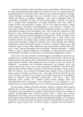 A kísérletező úriemberek teljesen járatlanok voltak a metafizikában. Szellemi lényre nem
hat a fény vagy más fizikai jelenség. Éppen azért szellemi lény, mert nem anyagi síkon létezik.
Gyanakodniuk kellett volna tehát annál az állításnál, hogy a szellemek igénylik a sötétséget.
Akiknek sötétségre van szükségük, azok nem a szellemek, hanem a csalók. Jézus mondja:
„Mindaz, aki gonoszat tesz, gyűlöli a világosságot, és nem megy a világosságra, hogy el ne
marasztalják a cselekedeteit” (Jn 3,20). Az efezusi levélben pedig ezt olvassuk: „Ne vegyetek
részt a sötétség meddő cselekedeteiben, sőt inkább korholjátok azokat. Mert amiket ők
titokban tesznek, még kimondani is szégyen” (Ef 5,11-12). Utóbbi közvetlenül a pogány
rituális kéjelgésekre vonatkozik, de jól alkalmazható a csaló trükkökre és mindarra, amit
rejteni kell az emberek szeme elől. A spiritizmusban meglehetősen gyakori az az állítás, hogy a
szellemekkel sötétségben kell kommunikálni, mert a fény zavarja őket. Részemről ezt úgy
fordítom le, hogy a spiritizmusban meglehetősen gyakori a csalás. Szeghy Ernő atya mondja
valahol, hogy amikor egy bűvésszel beszélgetett a spiritizmustól, a bűvész azt állította: nincs
olyan spiritiszta jelenség, amit ő megfelelő bűvésztrükkel utána ne tudna csinálni. Ezzel
távolról sem akarom azt mondani, hogy a spiritiszta szeánszokon egyáltalán nem történnek
természetkívüli jelenségek. Csakhogy ha történnek, azok a gonosz lelkektől valók. Második
előadásomban idéztem Montluisant kapitány és Sylvester, az amerikai médium esetét, akik
mindketten negatív szellemi erőket tapasztaltak meg a spiritizmusban. Mondanivalóm tehát
nem az, hogy a spiritiszta jelenségek soha nem lehetnek – bizonyos értelemben – valódiak,
hanem az, hogy ne legyünk hiszékenyek és képzelődők, ne tételezzünk föl túl könnyen
rendkívüliséget. Használjuk az eszünket akkor is, ha szokatlan jelenséggel állunk szemben.
    László Lászó esete után elmondok a hiszékenységgel és képzelődéssel kapcsolatban egy
másik történetet is, de előre kell bocsátanom, hogy rendkívül rémes történet. Velem esett meg.
Rendkívül rémes helyen laktam akkor, embertől alig lakott táján szép fővárosunknak, egy első
emeleti plébánosi lakásban. Több hónapja éltem már ott, amikor is egyik este, miután már
lefeküdtem, a mennyezeten lévő árnyékokra bámészkodva, egy szokatlan, kerek, sötét
árnyékra figyeltem föl, ami ott volt a szoba mennyezetén, körülbelül az íróasztalom fölött.
Ágyamból éppen ráláttam. Minek az árnyéka ez? Íróasztalomon nem égett a lámpa, amúgy is
lefelé volt irányítva, nem vetíthette föl semmiféle tárgy árnyékát; de nem is láttam olyan
tárgyat, aminek az árnyéka ilyen lehetett volna – nagy, lapos, kerek folt. Sötétebb volt, mint
azok az árnyékok, amelyeket az utcai világítás vetített szobám mennyezetére, ez egyébként is
ferdén ért szobámba, ennek megfelelően nyújtózkodtak a kinti fák és a benti csillár
halványabb szürke árnyékai. Ez a különös árnyék azonban majdnem fekete volt,
elhelyezkedésénél fogva semmiképpen nem származhatott az utcai lámpáktól, és nem
emlékeztem arra sem, hogy korábban láttam volna. A jelenség megmagyarázhatatlannak tűnt.
    Sok karizmatikus irodalmat olvashattam akkoriban, amelyben a démonok elűzése gyakran
előfordul. Mi van akkor, gondoltam, ha az a kerek folt démoni eredetű? Ez se látszott túl
valószínűnek, de más magyarázatot nem találtam. Hátha egy gonosz lélek les rám, ijesztgetve a
szokatlan árnyjelenséggel? Nosza, imádkozni kezdtem, elűzve a démont Jézus nevében.
(Magyarázatul annyit, hogy nem exorcizmust alkalmaztam, mert az püspöki engedélyhez van
kötve. Egyszerű szabadító imát végeztem. Később áll szándékomban kifejteni, mi a különbség a
kettő között.) A kerek, sötét árnyék mozdulatlan maradt. Nem jött közelebb, de nem is tűnt el.
Igyekeztem nagyon erélyes lenni vele, bevetve mindazt a szabadító erőt, ami Jézusban az



                                                29
 