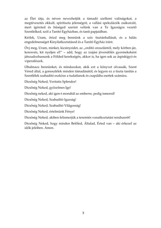 az Élet útja, és néven nevezhetjük a támadó szellemi valóságokat, a
megtévesztés okkult, spiritiszta jelenségeit, a vallási spekulációk zsákutcáit,
mert ígéreted és hűséged szerint velünk van a Te Igazságra vezető
Szentlelked, szól a Tanító Egyházban, és tanít papjaidban.
Kérlek, Uram, őrizd meg bennünk a szív tisztánhallását, és a hálás
engedelmességet Kinyilatkoztatásod és a Tanító Egyház iránt.
Óvj meg, Uram, minket, kicsinyeidet, az „ordító oroszlántól, mely körben jár,
keresvén, kit nyeljen el!” – add, hogy az izajási jövendölés gyermekeként
játszadozhassunk a Földed kerekségén, akkor is, ha igen sok az áspiskígyó és
viperafészek.
Oltalmazz bennünket, és mindazokat, akik ezt a könyvet olvassák, Szent
Véred által, a gonoszlélek minden támadásától, és legyen ez a tiszta tanítás a
Szentlélek szabadító eszköze a tudatlanok és csapdába esettek számára.
Dicsőség Neked, Veritatis Splendor!
Dicsőség Neked, győzelmes Ige!
Dicsőség neked, aki igen-t mondtál az emberre, pedig ismered!
Dicsőség Neked, Szabadító Igazság!
Dicsőség Neked, Szabadító Világosság!
Dicsőség Neked, értelmünk Fénye!
Dicsőség Neked, akiben felismerjük a teremtés vonatkoztatási rendszerét!
Dicsőség Neked, hogy minden Belőled, Általad, Érted van – aki érkezel az
idők jeleiben. Amen.




                                        3
 