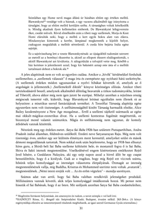 Szimlában egy Hume nevű magas állású úr házában eltűnt egy értékes melltű.
           Blawatskyné29 vendége volt a háznak, s egy vacsora alkalmából úgy irányította a
           társalgást, hogy az eltűnt melltű kerüljön szóba. A társaságban voltak kételkedők
           is. Mindig akadnak ilyen kellemetlen emberek. De Blawatskyné lefegyverezte
           őket, csodát művelt. Rövid elmélkedés után a tibeti nagy szellemek, Morja és Koot
           Homi elárulták neki, hogy a melltű a kert egyik bokra alatt van elásva.
           Mindannyian kimentek a kertbe, lámpással megkeresték a kijelölt helyet,
           csakugyan megtalálták a melltűt sértetlenül. A csoda híre bejárta India egész
           sajtóját.
           Ez a sajtóvisszhang lett a veszte Blawatskynénak: az újságokból tudomást szerzett
           az esetről az a bombayi ékszerész is, akinél az ellopott ékszert elzálogosították, s
           akitől Blawatskyné azt kiváltotta. A zálogcédulát a tolvajtól vette meg. Később a
           ház kertésze is jelentkezett azzal, hogy kis baksisért aznap este ásta el a melltűt
           tartalmazó dobozt a bokrok alá.30
    A jeles alapítónak nem ez volt az egyetlen csalása. Amikor a „hívők” kérdésekkel fordultak
szellemeihez, a „szellemek válaszait” ő maga írta és csempészte egy nyitható hátú szekrénybe.
(A szellemek érdekes módon ugyanazokat a nyelvi hibákat követték el, amelyek az ő
angolságát is jellemezték.) „Szellemektől diktált” könyve közönséges ollózás. Amikor tibeti
tartózkodásáról beszél, amelynek alkalmából állítólag beavatták a titkos tudományokba, leírást
ad Tibetről, ahova akkor még nem igen jutott be európai. Mihelyt azonban a rejtelmes ország
mégiscsak ismertté vált, kiderült, hogy Blavatskyné leírásai egyáltalán nem illenek rá az
helyszínre: a misztikus szerző fantáziájának termékei. A Teozófiai Társaság alapítója egész
egyszerűen nem volt tisztességes. A szélhámosságából kinőtt Társaság harmadik elnöke, Alice
Bailey kezdeményezte a New Age mozgalmat... Erről a szellemi tájékról származik az egész
mai okkult-mágikus-ezoterikus divat. Ha a szellemi kontextus fogalmát megértettük, ez
bizonnyal mond valamit számunkra. Mágia és szélhámosság nem ugyanaz, de komoly
átfedések vannak közöttük.
    Nézzünk meg egy érdekes esetet. Satya Sai Baba 1926-ban született Puttaparthiban, Andra
Pradesh indiai államban, földműves szülőktől. Eredeti neve Satyanarayan Raju. Még nem volt
tizennégy éves, amikor egy sor különös élményen ment keresztül, amelyeket szülei és mások
démoni megszállásnak tartottak. Nem sokkal ezek után bejelentette, hogy az 1918-ban elhunyt
híres guru, a Shirdi-beli Sai Baba szelleme költözött bele, és mostantól fogva ő is Sai Baba,
Shiva és Sakti istenek megtestesülése. Viselkedésével engem kísértetiesen emlékeztet Rejtő
Jenő hősére, a Csodálatos Nalayára, aki egy szép napon azzal a hírrel állít be egy csapat
benszülötthöz, hogy ő a királyuk. Csak az a tragikus, hogy míg Rejtő ezt viccnek szánta,
hősünk teljes komolysággal az istenséget választotta életpályának. Önmagát az istenség
megtestesülésének vallja, míg Buddha, Krisztus és Mohammed szerinte nem voltak „avatarok”,
megtestesülések. „Némi isteni erejük volt ... Az én erőm végtelen” – mondja szerényen.
    Számos adat van arról, hogy Sai Baba valóban rendkívüli jelenségeket produkál.
Milliószámra vannak követői, akik teljes komolysággal imádkoznak hozzá. Mi persze nem
hisszük el Sai Babának, hogy ő az Isten. Mit szóljunk azonban Satya Sai Baba csodatételeihez,


29Megőrzöm forrásom helyesírását, ám amennyire én tudom, a nevet szimpla v-vel kell írni.
 HAJNÓCZY Rózsa, G.: Bengáli tűz. Szépirodalmi Kiadó, Budapest, évszám nélkül. 263-264.o. (A könyv
30

regényműfaja ellenére az ismeretterjesztő részletek megbízhatók, az igazi szerző Germanus Gyula orientalista.)

                                                       31
 