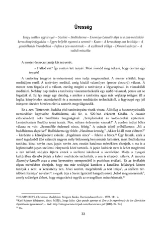 Üresség
         Hogy csattan egy tenyér – Szatori – Bodhidarma – Enomiya-Lassalle atya és a zen-meditáció
     keresztény befogadása – Egyre beljebb nyomni a semmit – Koan – A keresztény zen kritikája – A
      gondolkodás lerombolása – Pofon a zen-mesternek – A szellemek világa – Démoni utánzat – A
                                             valódi misztika


       A mester összecsattantja két tenyerét.
                 – Hallod ezt? Így csattan két tenyér. Most mondd meg nekem, hogy csattan egy
             tenyér!
    A tanítvány (nagyon természetesen) nem tudja megmondani. A mester elküldi, hogy
meditáljon erről. A tanítvány meditál, amíg kitalál valamilyen (persze abszurd) választ. A
mester nem fogadja el a választ, esetleg megüti a tanítványt a légycsapóval, és visszaküldi
meditálni. Néhány nap múlva a tanítvány visszamerészkedik egy újabb válasszal, persze azt se
fogadják el. Ez így megy egy darabig, s amikor a tanítvány agya már végképp tótágast áll a
logika könyörtelen száműzésétől és a monoton meditációs technikáktól, a légycsapó egy jól
irányzott ütésére hirtelen eléri a szatorit, megvilágosodik.
    Ez a zen. Történetét Buddha első tanítványaira viszik vissza. Állítólag a huszonnyolcadik
nemzedéket képviselte Bodhidarma, aki Kr. u. 520-ban érkezett Kínába. A császár
eldicsekedett neki buddhista buzgóságával. „Templomokat és kolostorokat építettem.
Lemásoltattam Buddha szent iratait. Nos, milyen érdemeim vannak?” A zordon indiai bölcs
válasza ez volt: „Semmiféle érdemed nincs, felség.” A császár újból próbálkozott: „Mi a
buddhizmus alapelve?” Bodhidarma így felelt: „Hatalmas üresség.” „Akkor ki áll most előttem?”
– kérdezte a kétségbeesett császár. „Fogalmam sincs” – felelte a bölcs.33 Úgy látszik, ezek a
merő tagadásból álló válaszok nagyon mély bölcsesség benyomását keltették, mert Bodhidarma
tanítása, kínai nevén csan, japán nevén zen, ezután hatalmas mértékben elterjedt, s ma is a
legfontosabb japán szellemi irányzatok közé tartozik. A japán kultúrát nem is lehet megérteni
a zen nélkül, annyira átjárta ennek a szellemi iskolának a szemlélete. Mióta a nyugati
kultúrában divatba jöttek a keleti meditációs technikák, a zen is elterjedt nálunk. A jezsuita
Enomiya-Lassalle atya a zent keresztény szempontból is pozitívan értékeli. Ez az értékelés
olyan mértékben elterjedt, hogy ma már teológiai karokon a katolikus lelkiségek között
tanítják a zent. A keresztény zen, hívei szerint, megérdemli „a test imája”, „a szellem tér-
időbeli formája” neveket34, s egyik útja a Szent Ignáctól hangsúlyozott „belső megismerésnek”,
amely szükséges ahhoz, hogy magunkévá tegyük az evangélium misztériumait.35




33HUMPHREYS, Christmas: Buddhism. Penguin Books, Harmondsworth etc., 1975. 181. o.
 Karl Rahner kifejezései, idézi: MEÍJA, Jorge Julio: Que puede aportar el Zen a la experiencia de los Ejercicios
34

Espirituales ignacianos? — lásd: http://eduignaciana.tripod.com/docum/zen.pdf (2006. 04. 04.)
35   Uo.

                                                        33
 
