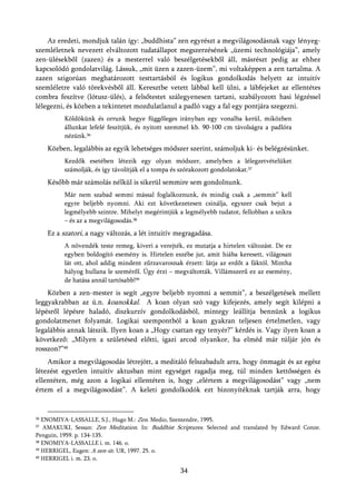 Az eredeti, mondjuk talán így: „buddhista” zen egyrészt a megvilágosodásnak vagy lényeg-
szemléletnek nevezett elváltozott tudatállapot megszerzésének „üzemi technológiája”, amely
zen-ülésekből (zazen) és a mesterrel való beszélgetésekből áll, másrészt pedig az ehhez
kapcsolódó gondolatvilág. Lássuk, „mit üzen a zazen-üzem”, mi voltaképpen a zen tartalma. A
zazen szigorúan meghatározott testtartásból és logikus gondolkodás helyett az intuitív
szemléletre való törekvésből áll. Keresztbe vetett lábbal kell ülni, a lábfejeket az ellentétes
combra feszítve (lótusz-ülés), a felsőtestet szálegyenesen tartani, szabályozott hasi légzéssel
lélegezni, és közben a tekintetet mozdulatlanul a padló vagy a fal egy pontjára szegezni.
          Köldökünk és orrunk hegye függőleges irányban egy vonalba kerül, miközben
          állunkat lefelé feszítjük, és nyitott szemmel kb. 90-100 cm távolságra a padlóra
          nézünk.36
     Közben, legalábbis az egyik lehetséges módszer szerint, számoljuk ki- és belégzésünket.
          Kezdők esetében létezik egy olyan módszer, amelyben a lélegzetvételüket
          számolják, és így távolítják el a tompa és szórakozott gondolatokat.37
     Később már számolás nélkül is sikerül semmire sem gondolnunk.
          Már nem szabad semmi mással foglalkoznunk, és mindig csak a „semmit” kell
          egyre beljebb nyomni. Aki ezt következetesen csinálja, egyszer csak bejut a
          legmélyebb szintre. Mihelyt megérintjük a legmélyebb tudatot, fellobban a szikra
          – és az a megvilágosodás.38
     Ez a szatori, a nagy változás, a lét intuitív megragadása.
          A növendék teste remeg, kiveri a verejték, ez mutatja a hirtelen változást. De ez
          egyben boldogító esemény is. Hirtelen eszébe jut, amit hiába keresett, világosan
          lát ott, ahol addig mindent zűrzavarosnak érzett: látja az erdőt a fáktól. Mintha
          hályog hullana le szeméről. Úgy érzi – megváltották. Villámszerű ez az esemény,
          de hatása annál tartósabb!39
    Közben a zen-mester is segít „egyre beljebb nyomni a semmit”, a beszélgetések mellett
leggyakrabban az ú.n. koanokkal. A koan olyan szó vagy kifejezés, amely segít kilépni a
lépésről lépésre haladó, diszkurzív gondolkodásból, mintegy leállítja bennünk a logikus
gondolatmenet folyamát. Logikai szempontból a koan gyakran teljesen értelmetlen, vagy
legalábbis annak látszik. Ilyen koan a „Hogy csattan egy tenyér?” kérdés is. Vagy ilyen koan a
következő: „Milyen a születésed előtti, igazi arcod olyankor, ha elméd már túljár jón és
rosszon?”40
    Amikor a megvilágosodás létrejött, a meditáló felszabadult arra, hogy önmagát és az egész
létezést egyetlen intuitív aktusban mint egységet ragadja meg, túl minden kettősségen és
ellentéten, még azon a logikai ellentéten is, hogy „elértem a megvilágosodást” vagy „nem
értem el a megvilágosodást”. A keleti gondolkodók ezt bizonyítéknak tartják arra, hogy


36 ENOMIYA-LASSALLE, S.J., Hugo M.: Zen. Medio, Szentendre, 1995.
37 AMAKUKI, Sessan: Zen Meditation. In: Buddhist Scriptures. Selected and translated by Edward Conze.
Penguin, 1959. p. 134-135.
38 ENOMIYA-LASSALLE i. m. 146. o.

39 HERRIGEL, Eugen: A zen-út. UR, 1997. 25. o.

40 HERRIGEL i. m. 23. o.



                                                   34
 