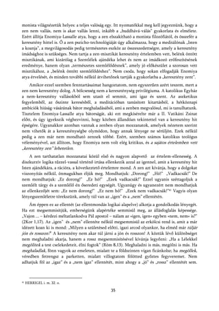 monista világnézetük helyes: a teljes valóság egy. Itt nyomatékkal meg kell jegyeznünk, hogy a
zen nem vallás, nem is akar vallás lenni, inkább a „buddhává-válás” gyakorlata és elmélete.
Ezért állítja Enomiya-Lassalle atya, hogy a zen elszakítható a monista filozófiától, és összefér a
keresztény hittel is. Ő a zen pszicho-technológiáját úgy alkalmazza, hogy a meditálónak „Isten
a koanja”, a megvilágosodás pedig természetes eszköz az összeszedettségre, amely a keresztény
imádsághoz is szükséges. Nem tartja a zen-misztikát keresztény értelemben vett, belénk öntött
misztikának, ami kizárólag a Szentlélek ajándéka lehet és nem az imádkozó erőfeszítésének
eredménye, hanem olyan „természetes szemlélődésnek”, amely jó előkészület a szorosan vett
misztikához, a „belénk öntött szemlélődéshez”. Nem csoda, hogy sokan elfogadják Enomiya
atya érvelését, és minden további nélkül átvihetőnek tartják a gyakorlatba a „keresztény zent”.
    Amikor ezzel szemben fenntartásaimat hangoztatom, nem egyszerűen azért teszem, mert a
zen nem keresztény dolog. A bölcsesség nem a kereszténység privilégiuma. A katolikus Egyház
a nem-keresztény vallásokból sem utasít el semmit, ami igaz és szent. Az aszketikus
fegyelemből, az őszinte keresésből, a meditációban tanúsított kitartásból, a hétköznapi
ambíciók hiúság-vásárának bátor meghaladásából, ami a zenben megvalósul, mi is tanulhatunk.
Tisztelem Enomiya-Lassalle atya bátorságát, aki ezt megkísérelte már a II. Vatikáni Zsinat
előtt, és úgy igyekszik véghezvinni, hogy közben állandóan tekintettel van a keresztény hit
épségére. Ugyanakkor azonban vannak a zenben olyan mozzanatok, amelyek nézetem szerint
nem vihetők át a kereszténységbe olymódon, hogy annak lényege ne sérüljön. Ezek nélkül
pedig a zen már nem mondható zennek többé. Ezért, szemben számos katolikus teológus
véleményével, azt állítom, hogy Enomiya nem volt elég kritikus, és a sajátos értelemben vett
„keresztény zen” lehetetlen.
    A zen tarthatatlan mozzanatai közül első és nagyon alapvető az értelem-ellenesség. A
diszkurzív logika tűzzel-vassal történő irtása ellenkezik azzal az igennel, amit a keresztény hit
Isten ajándékára, a rációra, a következtető értelemre mond. A zen azt kívánja, hogy a dolgokat
viszonyítás nélkül, önmagukban éljük meg. Mondhatjuk: „Dorong!” „Hó!” „Vadkacsák!” De
nem mondhatjuk: „Ez dorong!” „Ez hó!” „Ezek vadkacsák!” Ezzel ugyanis széttagoljuk a
szemlélt tárgy és a szemlélő én őseredeti egységét. Ugyanúgy és ugyanezért nem mondhatjuk
az ellenkezőjét sem: „Ez nem dorong!” „Ez nem hó!” „Ezek nem vadkacsák!”41 Vagyis olyan
lényegszemléletre törekszünk, amely túl van az „igen” és a „nem” ellentétén.
    Ám éppen ez az ellentét (az ellentmondás logikai alapelve) alkotja a gondolkodás lényegét.
Ha ezt megsemmisítjük, emberségünk alapértéke semmisül meg, az állásfoglalás képessége.
„Vajon ... – kérdezi méltatlankodva Pál apostol – nálam az »igen, igen« egyben »nem, nem« is?”
(2Kor 1,17). Az „igen” és „nem” ellentéte nélkül megsemmisül az erkölcsi rend is, amit a már
idézett koan ki is mond: „Milyen a születésed előtti, igazi arcod olyankor, ha elméd már túljár
jón és rosszon?” A keresztény nem akar túl járni a jón és rosszon! A köztük lévő különbséget
nem meghaladni akarja, hanem a rossz megsemmisítésével kívánja legyőzni: „Ha a Lélekkel
megölitek a test cselekedeteit, élni fogtok” (Róm 8,13). Meghaladni is más, megölni is más. Ha
meghaladlak, fönn vagyok az emeleten, mialatt te a földszinten vígan ficánkolsz; ha megöllek,
véredben fetrengsz a parketten, mialatt villogtatom fölötted győztes fegyveremet. Nem
adhatjuk föl az „igaz” és a „nem igaz” ellentétét, mint ahogy a „jó” és „rossz” ellentétét sem.



41   HERRIGEL i. m. 32. o.

                                                 35
 