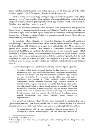 Józan eszünket, értékítéleteinket nem szabad eladnunk egy tál lencséért! „A lelki ember
mindent megítél” (1Kor 2,15). Az ezzel ellentétes út nem keresztény út.
    Azért az motoszkál bennem, hogy amennyiben egy zen-mester megkérdezi tőlem: „Hogy
csattan egy tenyér”, nem vonulok vissza meditálni a józan ésszel ellentétes kérdésről, hanem
megadom a teljesen szabatos, pofonegyszerű választ: egy hatalmas pofont a zen-mesternek.
Mindjárt tudni fogja, hogy csattan egy tenyér!
    Miután ezt elsütöttem, őszintén és sietve bocsánatot kérek, természetesen nem gondoltam
komolyan, de ezt a csattanós poént lehetetlen volt kihagyni... Tisztelem a zen-mestereket, ha
nem is értek egyet velük, és eszem ágában sincs bárkit is bántalmazni. De kifejezésre akartam
juttatni, hogy a diszkurzív logika kiirtását nem magasabbrendűnek tartom, ellenkezőleg, az
emberi méltóság lealacsonyításának.
     Jó, mondhatja valaki, elhagyjuk az értelmetlen koanokat, és megőrizzük értelmünk
ítélőképességét. A keresztény zenben Isten a koan, ez ellen senkinek nem lehet kifogása. Nincs
is; de annál komolyabb kifogásom van a zazen-üzem technológiája ellen. Merev tartással egy
pontra nézni, közben számolni... Nem ismerős ez valahonnan? Hasonló autohipnotikus
technikával kezdődnek az agykontroll-gyakorlatok is. A zen-meditáció ugyan sokkal
nemesebb és bölcsebb valami a zavaros elméleteken nyugvó agykontrollnál, de ezen a ponton
egy szintre kerül vele. Az autohipnózis valóban leállítja a diszkurzív gondolkodást, de ezzel
megfosztja az elmét az értelmi kontrolltól, és kiszolgáltatja a gonosz szellemeknek. Ezt
mondtam akkor is, amikor először beszéltem az elváltozott tudatállapotról, és ezt mondom
most is.
     És a szellemek megjelennek! A haladó zen-tanítvány különös dolgokat tapasztal.
          Az ember például nyitott szemmel alakokat lát. Egy szerzetes ... ebben az
          állapotban azt látta, hogy minden buddhista szent körmenetben elvonul előtte.
          Látomása olyan intenzív volt, hogy nem tudott tőle szabadulni. Végül beugrott
          egy nagy víztartályba, de a körmenet látomása ekkor sem szűnt meg. ...
          Felléphetnek más jelenések is. Például vadállatok, amelyek fenyegetően
          szembenéznek velünk. Szerzetes ismerősöm nagy, rámeredő szemeket és
          hasonlókat látott. Megesik, hogy az ember hangokat hall, éspedig olyan tisztán,
          hogy akaratlanul is abba az irányba fordul, ahonnan a hangokat véli. Vannak
          kevésbé élénk látomások is. Velem megtörtént, hogy azt éreztem, mintha oda
          lennék kötve ahhoz a ponthoz, amit néztem. Azután úgy tűnt, mintha sötét
          árnyak suhantak volna el a szemem előtt. Lila foltokat és szikrákat láttam,
          amelyek szétpattantak, mint valami tűzijáték. Mindez többször is
          megismétlődött.42
    Ez a makjó43, „a szellemek világa”. Enomiya atya gyanútlanul azt gondolja, hogy ez a
„pszichológiai eksztázis” csak a tudatalattiból ered, és nincs szellemi háttere. Ám a különös
jelenségek ezzel nem érnek véget. Nehezebb megérteni gyanútlanságát a következőkben:
          Az ember képessé válik rá, hogy emberfeletti dolgokat vigyen véghez. E
          jelenségeket jól ismerjük az indiai jógából. Ezek csak akkor következnek be, ha


42ENOMIYA-LASSALLE i. m. 24. o.
43 Nem makijó, ez téves átírás. Nincs „i” magánhangzó a szóban. Makijó egy női név. (Fülöp Tamás szíves
információja.)

                                                    36
 