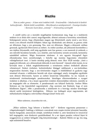 Misztika
    Nem az ember gonosz – A koan mint irodalmi érték – Irracionalitás – Inkulturáció és konkrét
kultuszformák – Belénk öntött szemlélődés – Misztikusok az autohipnózisról – Enomiya tévedése
                – Keresztes Szent János „semmije” – A keresztény szerényebb


    A zenről szólva azt a meredek megállapítást kockáztattam meg, hogy ez a meditációs
módszer és az általa elért szatori, megvilágosodás, démoni utánzata a keresztény misztikának.
Szükségesnek tartom, hogy elhatároljam magam egy félreértéstől, amely mind a zen hívei,
mind a zen ellenzői részéről felléphet. Sokan úgy okoskodnak: ami démoni, az gonosz; tehát
azt állítottam, hogy a zen gonoszság. Nos, nem ezt állítottam. Maguk a démonok valóban
gonoszak, igyekeznek félrevezetni az embert. Az ember azonban, aki jóhiszemű keresésében a
zen útjához folyamodik, ettől még egyáltalán nem lesz gonosz; a zen-mesterek jó emberek, a
zen művelői becsületes keresők, s az a kísérlet, amit keresztény zennek nevezünk, keresztény
szándékból született. Mégis fenntartom tételemet. A zen ugyanis lényegénél fogva
elhomályosítja Isten személyességét, s helyébe egy monista hagyomány elmosódott
valóságélményét teszi. A hamis istenkép pedig démoni; mint 1Kor 10,20 mondja: „Amit a
pogányok áldoznak, azt a démonoknak áldozzák és nem Istennek”. Lássunk tehát tisztán, és ne
keverjük össze a lelkek megkülönböztetését a természetes emberi értékekről alkotott
véleménnyel. Emberi értékeket, kultúrértékeket bőséggel találhatunk a zen-kultúrában;
megmondom őszintén, hogy a zen-történeteket magam is érdeklődéssel és gyakorta nagy
tetszéssel olvasom, s találkozom bennük sok olyan sajátsággal, amely önmagában egyáltalán
nem démoni félrevezetés, hanem az emberi kreativitás kifejeződése. Az ún. koanok se
mindenestül értelmetlenségek; paradoxonokat, látszólagos ellentmondásokat a nyugati
irodalom is alkalmaz, s ha a koant egyszerűen irodalmi dimenziójában tekintem, eszembe se
jut megtagadni tőle az elismerést. A paradoxonnak van kifejező funkciója. Amikor Mikes
Kelemen azt írja képzeletbeli nagynénjének: „Úgy szeretem már Rodostót, hogy el nem
feledhetem Zágont”, ebbe a paradoxonba a száműzetés és a honvágy minden keserűségét
sikerül szelíd öniróniával belefoglalnia. Előttem van boldogult anyai nagymamám, aki
méltatlankodva hallgatta a televízióban elhangzó József Attila-sort:


         Mikor születtem, a kezemben kés volt...


    „Mikor született, hogy lehetett a kezében kés?” – kérdezte nagymama panaszosan a
világmindenségtől. Csakhogy a költészet a szavaknak nem csupán értelmi jelentését használja,
hanem hangulatát, asszociációs zónáját, szimbólum-értékét is, amit fantáziával és intuícióval
kell megragadni, nem diszkurzív gondolkodással. Ez a sor éppen paradox voltával fejezi ki
szuggesztíven az embert befogadó világ könyörtelenségét – Radnóti Miklós ezt így írta meg,
saját születéséről beszélve:



                                                   39
 