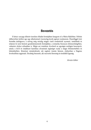 Bevezetés
     E könyv anyaga először tizenhat előadás formájában hangzott el a Mária Rádióban. Félórás
időkeretben kellett egy-egy alkalommal viszonylag kerek egészet nyújtanom. Összefüggő írott
formába átdolgozva, a szöveg még mindig magán viseli eredetének nyomait, ismétlések és
teljesen ki nem bontott gondolatmenetek formájában, a tematika bizonyos ötletszerűségében,
valamint olykor stílusában is. Mégis azt remélem, kivehető az egységes teológiai koncepció,
amely a hívő és imádkozó katolikus olvasónak segítséget nyújt a mágia felismerésében és
leküzdésében. Köszönet mindenkinek, aki segített tisztán látnom, elsősorban a Hagiosz
levelezőlista tagjainak. Dicsőség Istennek, aki szuverén Szentség és tündöklő Igazság.


                                                                          Kovács Gábor




                                               4
 