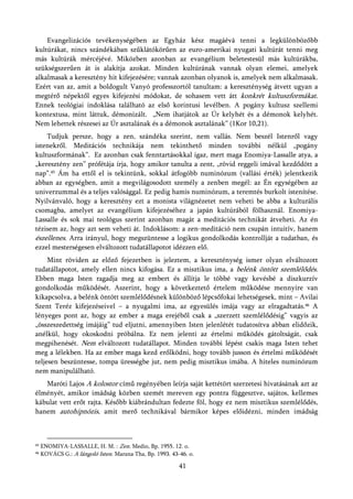 Evangelizációs tevékenységében az Egyház kész magáévá tenni a legkülönbözőbb
kultúrákat, nincs szándékában szűklátókörűen az euro-amerikai nyugati kultúrát tenni meg
más kultúrák mércéjévé. Miközben azonban az evangélium beletestesül más kultúrákba,
szükségszerűen át is alakítja azokat. Minden kultúrának vannak olyan elemei, amelyek
alkalmasak a keresztény hit kifejezésére; vannak azonban olyanok is, amelyek nem alkalmasak.
Ezért van az, amit a boldogult Vanyó professzortól tanultam: a kereszténység átvett ugyan a
megtérő népektől egyes kifejezési módokat, de sohasem vett átt konkrét kultuszformákat.
Ennek teológiai indoklása található az első korintusi levélben. A pogány kultusz szellemi
kontextusa, mint láttuk, démonizált. „Nem ihatjátok az Úr kelyhét és a démonok kelyhét.
Nem lehettek részesei az Úr asztalának és a démonok asztalának” (1Kor 10,21).
    Tudjuk persze, hogy a zen, szándéka szerint, nem vallás. Nem beszél Istenről vagy
istenekről. Meditációs technikája nem tekinthető minden további nélkül „pogány
kultuszformának”. Ez azonban csak fenntartásokkal igaz, mert maga Enomiya-Lassalle atya, a
„keresztény zen” prófétája írja, hogy amikor tanulta a zent, „rövid reggeli imával kezdődött a
nap”.45 Ám ha ettől el is tekintünk, sokkal átfogóbb numinózum (vallási érték) jelentkezik
abban az egységben, amit a megvilágosodott személy a zenben megél: az Én egységében az
univerzummal és a teljes valósággal. Ez pedig hamis numinózum, a teremtés burkolt istenítése.
Nyilvánvaló, hogy a keresztény ezt a monista világnézetet nem veheti be abba a kulturális
csomagba, amelyet az evangélium kifejezéséhez a japán kultúrából fölhasznál. Enomiya-
Lassalle és sok mai teológus szerint azonban magát a meditációs technikát átveheti. Az én
tézisem az, hogy azt sem veheti át. Indoklásom: a zen-meditáció nem csupán intuitív, hanem
észellenes. Arra irányul, hogy megszüntesse a logikus gondolkodás kontrollját a tudatban, és
ezzel mesterségesen elváltozott tudatállapotot idézzen elő.
     Mint röviden az előző fejezetben is jeleztem, a kereszténység ismer olyan elváltozott
tudatállapotot, amely ellen nincs kifogása. Ez a misztikus ima, a belénk öntött szemlélődés.
Ebben maga Isten ragadja meg az embert és állítja le többé vagy kevésbé a diszkurzív
gondolkodás működését. Aszerint, hogy a következtető értelem működése mennyire van
kikapcsolva, a belénk öntött szemlélődésnek különböző lépcsőfokai lehetségesek, mint – Avilai
Szent Teréz kifejezéseivel – a nyugalmi ima, az egyesülés imája vagy az elragadtatás.46 A
lényeges pont az, hogy az ember a maga erejéből csak a „szerzett szemlélődésig” vagyis az
„összeszedettség imájáig” tud eljutni, amennyiben Isten jelenlétét tudatosítva abban elidőzik,
anélkül, hogy okoskodni próbálna. Ez nem jelenti az értelmi működés gátoltságát, csak
megpihenését. Nem elváltozott tudatállapot. Minden további lépést csakis maga Isten tehet
meg a lélekben. Ha az ember maga kezd erőlködni, hogy tovább jusson és értelmi működését
teljesen beszüntesse, tompa ürességbe jut, nem pedig misztikus imába. A hiteles numinózum
nem manipulálható.
   Maróti Lajos A kolostor című regényében leírja saját kettétört szerzetesi hivatásának azt az
élményét, amikor imádság közben szemét mereven egy pontra függesztve, sajátos, kellemes
kábulat vett erőt rajta. Később kiábrándultan fedezte föl, hogy ez nem misztikus szemlélődés,
hanem autohipnózis, amit merő technikával bármikor képes előidézni, minden imádság



45   ENOMIYA-LASSALLE, H. M. : Zen. Medio, Bp. 1955. 12. o.
46   KOVÁCS G.: A lángoló Isten. Marana Tha, Bp. 1993. 43-46. o.

                                                          41
 