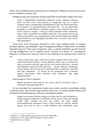 nélkül. Ilyen tévedésbe könnyen beleeshetnek az imádkozók, főképpen ha nem annyira Istent,
mint az imaélményt tűzik ki célul.
       Hallgassuk meg erről a kármelita misztika szakértőjét és gyakorlóját, Szeghy Ernő atyát.
            Amint a legértékesebb kereskedelmi cikkeknek vannak értéktelen utánzatai,
            amint van talmi arany, hamis gyémánt és üveggyöngy, úgy van a mámor
            imájának, illetve a természetfölötti szemlélődésnek is egy nem ritka hamisítványa,
            az autohipnózis. Az egyháztörténelem sokat beszél róla. ... Ez van gyakorlatban
            manapság is a szélső Keleten, s Japánban magam is sokat hallottam róla. Szent
            Terézia anyánk is emlegeti, s néha igen erélyes eszközöket kellett alkalmaznia,
            hogy az ilyen tévedésekbe esett lelkeket kijózanítsa. Azok ugyanis szentül meg
            voltak arról győződve, hogy elragadtatásaik vannak. Ennek természetesen lelkileg
            semmi értéke sincs, sőt a legnagyobb mértékben káros. Árt mind a testi, mind a
            lelki egészségnek.47
     Avilai Szent Teréz folytonosan tiltakozik az ellen, hogy imádság közben mi magunk
próbáljuk leállítani a gondolkodást, vagyis önmagunkat próbáljuk a belénk öntött szemlélődés
állapotába helyezni.48 Nem győzi hangoztatni, hogy az értelem működését egyedül Istennek
van joga felfüggeszteni; ha mi magunk tesszük, veszélyes útra lépünk. Az „autohipnózis”
kifejezést ő természetesen még nem ismeri és nem alkalmazza, de pontosan leírja, miről van
szó.
            Gyakran megtörténik, hogy a lélek bizonyos fajta nyugalmi imába merül, amely
            valami lelki álomhoz hasonlít, s annyira elbódítja a lelket, hogy, ha az illető nem
            tudja, mi ilyenkor a tennivaló, igen sok időt veszít, kimeríti testi erejét, s mindezt
            saját hibájából és igen kevés lelki haszonnal. ... Ismerek néhányat, éspedig igen
            erényes lelkeket, akik hét-nyolc órát is eltöltöttek ebben az állapotban, s azt hitték
            róla, hogy elragadtatás ... Az ilyenek, ha nem igyekeznek ezen az állapoton
            segíteni, lassan-lassan odáig juthatnak, hogy belehalnak, vagy pedig
            megbolondulnak.49
       Ezért mondja ki Teréz az alapelvet:
            Mindazt gyanúsnak kell tartanunk, ami annyira rabul ejt bennünket, hogy az
            értelmünk is elhomályosodik tőle.50
     Ez nem kizárólag Teréz tapasztalata, hanem olyan veszély, amellyel a misztikában mindig
is számolni kellett. Egy névtelen angol misztikus szerző írta a 14. század második felében arról
a lélekről, aki önhatalmúlag akar elváltozott tudatállapotba kerülni:
            Gőgösen és merészen túl hamar elhagyja az alázatos imát és a lelki önfegyelmet, s
            belefog (ahogyan ő elképzeli) a szemlélődés művébe. Ha ezt valóban így folytatja
            tovább, akkor munkája nem lesz sem emberi, sem isteni. Inkább
            természetellenesnek mondanám, hiszen a Sátán ösztönzi és irányítja. Mindez
            egyenes úton vezet el a test és a lélek halálához: olyan eltévelyedés, amely




47 SZEGHY E.: A belső várkastély kapuja. Szent István, Bp. 1990. 86-87. o.
48
   Önéletrajz 12. és 22. fejezet; Belső várkastély 4. lakás, 3. fejezet
49
   Alapítások könyve, 6. fejezet
50   Uo.

                                                          42
 