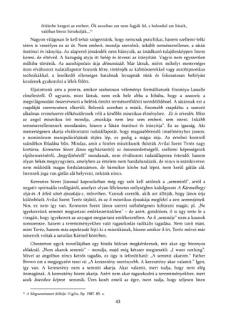 őrületbe kergeti az embert. Ők azonban ezt nem fogják fel, s bolondul azt hiszik,
              valóban Istent birtokolják...51
    Nagyon világosan le kell tehát szögeznünk, hogy nemcsak pszichikai, hanem szellemi-lelki
téren is veszélyes ez az út. Nem emberi, mondja szerzőnk, inkább természetellenes, a sátán
ösztönzi és irányítja. Az alapvető jószándék nem hiányzik, az imádkozó tulajdonképpen Istent
keresi, de eltéved. A hazugság atyja itt belép és átveszi az irányítást. Vagyis nem egyszerűen
műhiba történik. Az autohipnózis útja démonizált. Már láttuk, miért: mihelyt mesterséges
úton elváltozott tudatállapotot hozunk létre, történjék az kábítószerekkel vagy autohipnotikus
technikákkal, a leselkedő ellenséges hatalmak lecsapnak ránk és fokozatosan befolyást
kezdenek gyakorolni a lélek fölött.
    Eljutottunk arra a pontra, amikor szabatosan véleményt formálhatunk Enomiya-Lassalle
elméletéről. Ő ugyanis, mint láttuk, nem esik bele abba a hibába, hogy a szatorit, a
megvilágosodást összetéveszti a belénk öntött természetfölötti szemlélődéssel. A sátánnak ezt a
csapdáját szerencsésen elkerüli. Beleesik azonban a másik, finomabb csapdába: a szatorit
alkalmas természetes előkészületnek véli a későbbi misztikus élményhez. Ez is tévedés. Mint
az angol misztikus író mondja, „munkája nem lesz sem emberi, sem isteni. Inkább
természetellenesnek mondanám, hiszen a Sátán ösztönzi és irányítja”. Ez az igazság. Aki
mesterségesen akarja elváltoztatni tudatállapotát, hogy magasabbrendű imaélményhez jusson,
a numinózum manipulációjának útjára lép, ez pedig a mágia útja. Az értelmi kontroll
szándékos föladása bűn. Mindaz, amit a hiteles misztikusok (köztük Avilai Szent Teréz nagy
kortársa, Keresztes Szent János egyháztanító) az összeszedettségről, szellemi képességeink
elpihentetéséről, „begyűjtéséről” mondanak, nem elváltozott tudatállapotra értendő, hanem
olyan békés megnyugvásra, amelyben az értelem nem handabandázik, de nincs is számkivetve;
nem működik magas fordulatszámon, de bármikor közbe tud lépni, nem kerül gátlás alá.
Istennek joga van gátlás alá helyezni, nekünk nincs.
    Keresztes Szent Jánossal kapcsolatban még egy szót kell szólnuk a „semmiről”, arról a
negatív spirituális teológiáról, amelyet olyan félelmetes mélységben kidolgozott A Kármelhegy
útja és A lélek sötét éjszakája c. műveiben. Vannak szerzők, akik azt állítják, hogy János útja
különbözik Avilai Szent Teréz útjától, és az ő misztikus éjszakája megfelel a zen semmijének.
Nos, ez nem így van. Keresztes Szent János szereti szélsőségesen kifejezni magát; pl. „Ne
igyekezzünk semmit megtartani emlékezetünkben” – de azért, gondolom, ő is úgy tette le a
vizsgáit, hogy igyekezett az anyagot megtartani emlékezetében. Az ő „semmije” nem a koanok
nonszensze, hanem a teremtményekhez való ragaszkodás radikális tagadása. Nem tanít mást,
mint Teréz, hanem más aspektusát fejti ki a misztikának, hiszen amikor ő írt, Teréz művei már
ismertek voltak a sarutlan Kármel köreiben.
    Chesterton egyik novellájában egy hindu bölcset megkérdeznek, mit akar egy bizonyos
ablaknál. „Nem akarok semmit” – mondja, majd még kétszer megismétli: „I want nothing”.
Mivel az angolban nincs kettős tagadás, ez úgy is lefordítható: „A semmit akarom.” Father
Brown ezt a megjegyzést teszi rá: „A keresztény szerényebb. A keresztény akar valamit.” Igen,
így van. A keresztény nem a semmit akarja. Akar valamit, mert tudja, hogy nem elég
önmagának. A keresztény Istent akarja. Azért nem akar ragaszkodni a teremtményekhez, mert
azok Istenhez képest semmik. Üres kezét emeli az égre, mert tudja, hogy teljesen Isten

51   A Megnemismert felhője. Vigilia, Bp. 1987. 85. o.
                                                         43
 