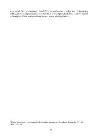 kegyelmétől függ. A manipulatív közeledés a numinózumhoz a mágia útja. A keresztény
imádság két szabadság találkozása: Isten határtalan szabadságának találkozása az ember határolt
szabadságával.52 Nem manipuláció eredménye, hanem mindig ajándék.53




52   Hittani Kongregáció: A keresztény elmélkedés néhány szempontja. 3. Szent István Társulat, Bp. 1991. 9.o.
53   KEK 2559-2561


                                                            44
 