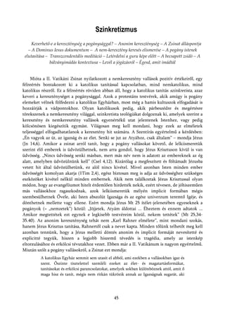 Szinkretizmus
     Keverhető-e a kereszténység a pogánysággal? – Anonim kereszténység – A Zsinat álláspontja
   – A Dominus Iesus dokumentum – A nem-keresztény keresés elismerése – A pogány istenek
 elutasítása – Transzcendentális meditáció – Letérdelni a guru képe előtt – A becsapott zsidó – A
               bálványimádás kontextusa – Levél a jógázásról – Égesd, amit imádtál


     Mióta a II. Vatikáni Zsinat nyilatkozott a nemkeresztény vallások pozitív értékeiről, egy
félreértés bontakozott ki a katolikus tanítással kapcsolatban, mind nemkatolikus, mind
katolikus részről. Ez a félreértés röviden abban áll, hogy a katolikus tanítás szinkretista, azaz
keveri a kereszténységet a pogánysággal. Azok a protestáns testvérek, akik amúgy is pogány
elemeket vélnek fölfedezni a katolikus Egyházban, most még a hamis kultuszok elfogadását is
hozzáírják a vádpontokhoz. Olyan katolikusok pedig, akik párbeszédre és megértésre
törekszenek a nemkeresztény világgal, szinkretista teológiákat dolgoznak ki, amelyek szerint a
keresztény és nemkeresztény vallások egyenértékű utat jelentenek Istenhez, vagy pedig
kölcsönösen kiegészítik egymást. Világosan meg kell mondani, hogy ezek az elméletek
teljességgel elfogadhatatlanok a keresztény hit számára. A Szentírás egyértelmű a kérdésben:
„Én vagyok az út, az igazság és az élet. Senki se jut az Atyához, csak általam” – mondja Jézus
(Jn 14,6). Amikor a zsinat arról tanít, hogy a pogány vallásokat követő, de lelkiismeretük
szerint élő emberek is üdvözülhetnek, nem arra gondol, hogy Jézus Krisztuson kívül is van
üdvösség. „Nincs üdvösség senki másban, mert más név nem is adatott az embereknek az ég
alatt, amelyben üdvözülnünk kell” (Csel 4,12). Kizárólag a megfeszített és föltámadt Jézusba
vetett hit által üdvözülhetünk, ez alól nincs kivétel. Mivel azonban Isten minden ember
üdvösségét komolyan akarja (1Tim 2,4), egész biztosan meg is adja az üdvösséghez szükséges
eszközöket kivétel nélkül minden embernek. Akik nem találkoztak Jézus Krisztussal olyan
módon, hogy az evangéliumot hitelt érdemlően hirdették nekik, ezért tévesen, de jóhiszeműen
más vallásokhoz ragaszkodnak, azok lelkiismeretük mélyén implicit formában mégis
szembesülhetnek Ővele, aki Isten abszolút Igazsága és az egész univerzum teremtő Igéje, és
dönthetnek mellette vagy ellene. Ezért mondja Jézus Mt 25 ítélet-jelenetében egyeseknek a
pogányok (= „nemzetek”) közül: „Jöjjetek, Atyám áldottai ... Éheztem és ennem adtatok ...
Amikor megtettétek ezt egynek e legkisebb testvéreim közül, nekem tettétek” (Mt 25,34-
35.40). Az anonim kereszténység tehát nem „Karl Rahner elmélete”, mint mondani szokás,
hanem Jézus Krisztus tanítása, Rahnertől csak a nevet kapta. Minden tőlünk telhetőt meg kell
azonban tennünk, hogy a Jézus melletti döntés anonim és implicit formáját nevesítetté és
explicitté tegyük, hiszen a legjobb hiszemű tévedés is tragédia, amely az istenkép
eltorzulásához és erkölcsi tévutakhoz vezet. Ebben már a II. Vatikánum is nagyon egyértelmű.
Miután szólt a pogány vallásokról, a Zsinat ezt mondja:
         A katolikus Egyház semmit sem utasít el abból, ami ezekben a vallásokban igaz és
         szent. Őszinte tisztelettel szemléli ezeket az élet- és magatartásformákat,
         tanításokat és erkölcsi parancsolatokat, amelyek sokban különböznek attól, amit ő
         maga hisz és tanít, mégis nem ritkán tükrözik annak az Igazságnak sugarát, aki




                                                  45
 