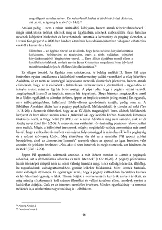 megvilágosít minden embert. De szüntelenül hirdeti és hirdetnie is kell Krisztust,
             aki „az út, az igazság és az élet” (Jn 14,6).54
    Amikor pedig – nem a zsinat tanításából kifolyóan, hanem annak félreértelmezésével –
mégis szinkretista teóriák jelentek meg az Egyházban, amelyek alábecsülték Jézus Krisztus
nevének kifejezett hirdetését és keverhetőnek tartották a keresztény és pogány elemeket, a
Hittani Kongregáció a 2000-ben kiadott Dominus Iesus dokumentumban világosan elhatárolta
ezektől a keresztény hitet.
             Ellentétes ... az Egyház hitével az az állítás, hogy Jézus Krisztus kinyilatkoztatása
             korlátozott, befejezetlen és tökéletlen, ezért a többi vallásban jelenlévő
             kinyilatkoztatásból kiegészítésre szorul. ... Ezen állítás alapjában mond ellent a
             korábbi hittételeknek, melyek szerint Jézus Krisztusban megadatott Isten üdvözítő
             misztériumának teljes és tökéletes kinyilatkoztatása.55
     Ez világos beszéd. Az Egyház nem szinkretista. A boldog emlékű II. János Pál pápa
ismételten együtt imádkozott a különböző nemkeresztény vallási vezetőkkel a világ békéjéért
Assisiben, de ez nem az istenséggel kapcsolatos nézeteik elismerését jelentette, hanem annak
elismerését, hogy az ő keresésük – föltételezve természetesen a jószándékot – ugyanabba az
irányba mutat, mint az Egyház bizonyossága. A pápa tudta, hogy a pogány vallási vezetők
megkaphatták Istentől az implicit, anonim hit kegyelmét. (Hogy biztosan megkapták-e, arról
itt a földön egyikünk se alkothat ítéletet, éppen az implicit-anonim jelleg miatt.) Ezt egyesek,
naiv túlbuzgóságukban, hallatlanul Biblia-ellenes gondolatnak tartják, pedig nem az. A
Bibliában Ábrahám áldást kap a pogány papkirálytól, Melkizedektől, és tizedet ad neki (Ter
14,18-20); a Szentírás föltételezi, hogy az az Él Eljón, magasságbeli Isten, akinek Melkizedek
kenyeret és bort áldoz, azonos azzal a Jahvéval, aki egy későbbi korban Mózesnek kimondja
titokzatos nevét, a Négy Betűt (YHWH); ezt a nevet Ábrahám még nem ismerte, csak az Él
Saddáj nevet (lásd Kiv 6,2-3). A monoteizmus születését történelmileg pontosan rekonstruálni
nem tudjuk. Mégis, a különböző istennevek mögött meghúzódó valóság azonosítása már arról
beszél, hogy a szétválasztás mellett valamilyen folytonossággal is számolnunk kell a pogányság
és a mózesi szövetség között. Még élesebben jön elő ez a szemlélet Pál apostol athéni
beszédében, ahol az „ismeretlen Istennek” szentelt oltárt az apostol az igaz Istenben való
anonim hit jeleként értelmezi: „Nos, akit ti nem ismertek és mégis tiszteltek, azt hirdetem én
nektek” (Csel 17,23).
     Éppen Pál apostoltól származik azonban a már idézett mondat is: „Amit a pogányok
áldoznak, azt a démonoknak áldozzák és nem Istennek” (1Kor 10,20). A pogány politeizmus
hamis istenképei mögött nem az isteni valóság húzódik meg; nincs valóságfedezetük, illetőleg,
ha ragaszkodunk valóságtartalmukhoz, gonosz lelkekre bukkanunk. Mint istenek hamisak,
mint valóságok démonok. Ez együtt igaz azzal, hogy a pogány vallásokban becsületes keresés
és fel-felcsillanó igazság is lakik. Elismerhetjük a nemkeresztény kultúrák emberi értékeit, és
még mindig tiltakoznunk kell számos filozófiai és vallási tartalom ellen, amelyek ezeket a
kultúrákat átjárják. Csak ez az összetett szemlélet érvényes. Minden egyoldalúság - a sommás
ítélkezés is, a szinkretista nagyvonalúság is – elhibázott.



54   Nostra Aetate 2
55   Dominus Iesus 6

                                                        46
 