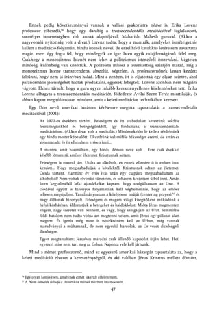 Ennek pedig következményei vannak a vallási gyakorlatra nézve is. Erika Lorenz
professzor elbeszéli,56 hogy egy darabig a transzcendentális meditációval foglalkozott,
személyes ismeretségben volt annak alapítójával, Maharishi Mahesh guruval. (Akkor a
nagyvonalú nyitottság volt a divat.) Lorenz tudta, hogy a mantrák, amelyeket ismételgetnie
kellett a meditáció folyamán, hindu istenek nevei, de ezzel hívő katolikus létére sem zavartatta
magát, mert úgy fogta fel, hogy mindegyik az igaz Isten egyik tulajdonságának felel meg.
Csakhogy a monoteizmus Istenét nem lehet a politeizmus isteneiből összerakni. Végtelen
minőségi különbség van közöttük. A politeista mítosz a teremtettség szintjén marad, míg a
monoteizmus Istene transzcendens, abszolút, végtelen. A professzornőnek lassan kezdett
feltűnni, hogy nem jó irányban halad. Mint a zenben, itt is eljutottak egy olyan szintre, ahol
paranormális jelenségeket tudtak produkálni, egyesek lebegtek. Lorenz azonban nem mágiára
vágyott. Ehhez társult, hogy a guru egyre inkább keresztényellenes kijelentéseket tett. Erika
Lorenz elhagyta a transzcendentális meditációt, fölfedezte Avilai Szent Teréz misztikáját, és
abban kapott meg túláradóan mindent, amit a keleti meditációs technikában keresett.
   Egy Don nevű amerikai barátom kérésemre megírta tapasztalatát a transzcendetális
meditációval (2001):
              Az 1970-es években történt. Feleségem és én szabadulást kerestünk sokféle
              feszültségünkből és betegségünkből, így fordultunk a transzcendentális
              meditációhoz. (Akkor divat volt a meditálás.) Mindenekelőtt le kellett térdelnünk
              egy hindu mester képe előtt. Elkezdtünk valamiféle békességet érezni, de aztán ez
              abbamaradt, és én elkezdtem erősen inni...
              A mantra, amit használtam, egy hindu démon neve volt... Erre csak évekkel
              később jöttem rá, amikor életemet Krisztusnak adtam.
              Feleségem is rosszul járt. Utálta az alkoholt, és ennek ellenére ő is erősen inni
              kezdett... Hogy megszabaduljak a köteléktől, Krisztusnak adtam az életemet.
              Csoda történt. Harminc év erős ivás után egy csapásra megszabadultam az
              alkoholtól! Nem voltak elvonási tüneteim, és sohasem kívántam újból inni. Aztán
              Isten kegyelméből lelki ajándékokat kaptam, hogy szolgálhassam az Urat. A
              csodával együtt is bizonyos folyamatnak kell végbemennie, hogy az ember
              teljesen megújuljon. Tanulmányoztam a középpont imáját (centering prayer),57 és
              nagy áldásnak bizonyult. Feleségem és magam világi kisegítőként működünk a
              helyi kórházban, áldoztatjuk a betegeket és haldoklókat. Mióta Jézus megmentett
              engem, nagy szeretet van bennem, és vágy, hogy szolgáljam az Urat. Semmiféle
              földi hatalom nem tudta volna azt megtenni velem, amit Jézus egy pillanat alatt
              megtett. És igenis még most is növekednem kell az Úrban, még vannak
              maradványai a múltamnak, de nem egyedül harcolok, az Úr vezet dicsőségről
              dicsőségre.
              Egyet megtanultam: Jézusban maradni csak állandó kapcsolat útján lehet. Heti
              egyszeri mise nem tart meg az Úrban. Naponta vele kell járnunk.
    Mind a német professzornő, mind az egyszerű amerikai házaspár tapasztalata az, hogy a
keleti meditáció elvezet a kereszténységtől, és aki valóban Jézus Krisztus mellett döntött,



56   Egy olyan könyvében, amelynek címét sikerült elfelejtenem.
57   A Nem-ismerés felhője c. misztikus műből merített imamódszer.

                                                          47
 