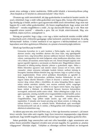 annak nincs szüksége a keleti meditációra. Előbb-utóbb kibukik a keresztényellenes jelleg:
„Nem ihatjátok az Úr kelyhét és a démonok kelyhét” (1Kor 10,21).
    Olvastam egy zsidó testvérünkről, aki jóga-gyakorlatokat és meditációt kezdett tanulni, de
azzal a kikötéssel, hogy a zsidó vallás gyakorlását nem hagyja abba. Guruja ebbe beleegyezett.
Egy darabig így is haladt, amikor a guru egyszercsak előállt azzal a követeléssel, hogy most már
hagyjon fel a zsidó vallási gyakorlatokkal. „De hiszen megállapodtunk, hogy azokat nem kell
feladnom!” – mondta megdöbbenve a zsidó. „Az egy alacsonyabb fokon így is volt. Most már
magasabb szintre jutottál” – válaszolta a guru. Hát ezt hívják relativizmusnak. Meg, arra
mifelénk, népies nyelven, szószegésnek is.
    Naivság azt gondolni, hogy a jóga, a zen vagy a keleti meditációk minden további nélkül
leválaszthatók arról a hihetetlen gazdagságú vallási kultúráról, amelyben kialakultak. Ez pedig
bálványimádó kultúra. A keleti meditáció el van jegyezve a bálványimádással; ezt a szoros
kapcsolatot nem lehet egykönnyen föllazítani, és a praxist a kereszténységbe átültetni.
   Idézek egy katolikus pap leveléből:
         Gimnazista koromban én is azért kezdtem a Hatha-jógába, mert még jobban
         akartam tanulni, még tisztábban akartam élni Jézus útján, még egészségesebb
         akartam lenni, még könnyebben akartam találkozni Istennel. Hetenkénti áldozó
         voltam, vasárnaponként két misét hallgattam, sokat imádkoztam akkoriban, tiszta
         volt a lelkem, jól tanultam, semmi bajom sem volt. Hosszú hónapok jógázása után
         egyszer egyedül végeztem a szavászanát, az ellazítási pózt. Megpróbáltam teljesen
         kiüresedni és lelkileg-testileg ellazulni, pihenni a gyakorlatok végén. Akkor a
         földön fektemben egyszerre csak rámtört valami iszonyú erő és érzés, nehéz
         visszaadni: valami rettenetes mélységbe kezdtek lehúzni, szellemi sötétség és
         fenyegetés, hatalmas félelem kötözött meg, úgy éreztem, hogy ez a pokol, és hogy
         most megbolondulok. Óriási erővel próbáltam felemelkedni az egészből és
         fizikailag is felülni helyzetemben, próbáltam Istenhez fohászkodni, de csak
         nagyon sokára sikerült felemelni a fejem és kinyitni a szemem. Nem tudom,
         mennyi ideig voltam ebben a kötelékben, de utána hónapokig féltem, nagyon
         sokára tudtam esténként elaludni, nem mertem senkinek szólni, rengeteget
         imádkoztam, hogy ne legyen ez többet és ne legyen semmi bajom, míg nagyon
         lassan múltak a félelmek, de jelentkeztek bennem bizonyos helyzetekben
         szorongások, amilyenek azelőtt sosem voltak. Akkor abbahagytam a jógát. Ez az
         egész tapasztalat, némileg enyhébb erővel megismétlődött évekkel később, amikor
         újra a jóga-légzést gyakoroltam egy harmonikus életszakaszomban,
         vizsgaidőszakban, hogy jobban tudjak tanulni, egy erdő szélén állva, a
         napsütésben. E támadás után hosszú percekig nem láttam semmit, és órákig alig
         tudtam kinyitni a számat az emberek között. Mindezeknek apró neurológiai
         következményeitől csak sok év múltán, a Medugorjéban átélt Lélekkeresztségem
         alkalmával szabadultam meg.
    Az idézett pap nem más, mint Gál Péter atya, A New Age keresztény szemmel c. jól ismert
könyv szerzője. Isten talán azért engedte, hogy ilyen intenzíven megtapasztalja a jóga démoni
aspesktusát, hogy később megalkuvás nélküli harcossá tegye minden mágikus gyakorlat ellen.
    Sokan gondolják, hogy amennyiben csak testi célra használják a jógát, semmiesetre sem
árthat, hiszen semmiféle világnézeti tévedést nem szívnak magukba. Ez a gondolat az „ártatlan
világegyetem” illúzióján alapul. Valójában az ellenséges szellemi hatalmak ott keringenek

                                                  48
 