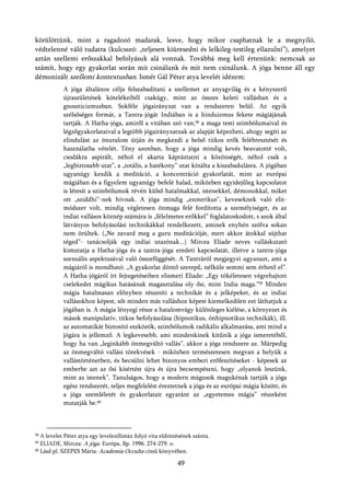 körülöttünk, mint a ragadozó madarak, lesve, hogy mikor csaphatnak le a megnyíló,
védtelenné váló tudatra (kulcsszó: „teljesen kiüresedni és lelkileg-testileg ellazulni”), amelyet
aztán szellemi erőszakkal befolyásuk alá vonnak. Továbbá meg kell értenünk: nemcsak az
számít, hogy egy gyakorlat során mit csinálunk és mit nem csinálunk. A jóga benne áll egy
démonizált szellemi kontextusban. Ismét Gál Péter atya levelét idézem:
            A jóga általános célja felszabadítani a szellemet az anyagvilág és a kényszerű
            újraszületések kötelékeiből csakúgy, mint az összes keleti vallásban és a
            gnoszticizmusban. Sokféle jógairányzat van a rendszeren belül. Az egyik
            szélsőséges formát, a Tantra-jógát Indiában is a hinduizmus fekete mágiájának
            tartják. A Hatha-jóga, amiről a vitában szó van,58 a maga testi szimbólumaival és
            légzőgyakorlataival a legtöbb jógairányzatnak az alapját képezheti, ahogy segíti az
            elindulást az önuralom útján és megkezdi a belső titkos erők felébresztését és
            használatba vételét. Tény azonban, hogy a jóga mindig kevés beavatotté volt,
            csodákra aspirált, néhol el akarta kápráztatni a közönségét, néhol csak a
            „legbiztosabb utat”, a „totális, a hatékony” utat kínálta a kiszabadulásra. A jógában
            ugyanúgy kezdik a meditáció, a koncentráció gyakorlatát, mint az európai
            mágiában és a figyelem ugyanúgy befelé halad, miközben egyidejűleg kapcsolatot
            is létesít a szimbólumok révén külső hatalmakkal, istenekkel, démonokkal, miket
            ott „sziddhi”-nek hívnak. A jóga mindig „ezoterikus”, keveseknek való elit-
            módszer volt, mindig végletesen önmaga felé fordította a személyiséget, és az
            indiai vallásos köznép számára is „félelmetes erőkkel” foglalatoskodott, s azok által
            látványos befolyásolási technikákkal rendelkezett, aminek enyhén szólva sokan
            nem örültek. („Ne zavard meg a guru meditációját, mert akkor átokkal sújthat
            téged”- tanácsolják egy indiai utazónak...) Mircea Eliade neves valláskutató
            kimutatja a Hatha-jóga és a tantra-jóga eredeti kapcsolatát, illetve a tantra-jóga
            szexuális aspektusával való összefüggését. A Tantráról megjegyzi ugyanazt, ami a
            mágiáról is mondható: „A gyakorlat döntő szerepű, nélküle semmi sem érhető el”.
            A Hatha-jógáról írt fejtegetéseiben elismeri Eliade: „Egy tökéletesen végrehajtott
            cselekedet mágikus hatásának magasztalása oly ősi, mint India maga.”59 Minden
            mágia hatalmasan előnyben részesíti a technikát és a jelképeket, és az indiai
            vallásokhoz képest, sőt minden más valláshoz képest kiemelkedően ezt láthatjuk a
            jógában is. A mágia lényegi része a hatalomvágy különleges kiélése, a környezet és
            mások manipulatív, titkos befolyásolása (hipnotikus, önhipnotikus technikák), ill.
            az automatikát biztosító eszközök, szimbólumok radikális alkalmazása, ami mind a
            jógára is jellemző. A legkevesebb, ami mindenkinek kitűnik a jóga ismeretéből,
            hogy ha van „leginkább önmegváltó vallás”, akkor a jóga rendszere az. Márpedig
            az önmegváltó vallási törekvések - miközben természetesen megvan a helyük a
            vallástörténetben, és becsülni lehet bizonyos emberi erőfeszítéseket - képesek az
            emberbe azt az ősi kísértést újra és újra becsempészni, hogy „olyanok leszünk,
            mint az istenek”. Tanulságos, hogy a modern mágusok magukénak tartják a jóga
            egész rendszerét, teljes megfelelést éreztetnek a jóga és az európai mágia között, és
            a jóga szemléletét és gyakorlatait egyaránt az „egyetemes mágia” részeként
            mutatják be.60



58 A levelet Péter atya egy levelezőlistán folyó vita eldöntésének szánta.
59 ELIADE, Mircea: A jóga. Európa, Bp. 1996. 274-279. o.
60 Lásd pl. SZEPES Mária:
                           Academia Occulta című könyvében.
                                                            49
 