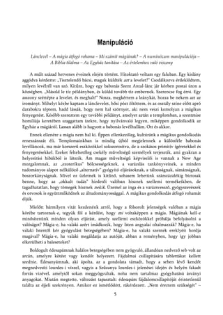 Manipuláció
    Lánclevél – A mágia átfogó rohama – Mi számít mágiának? – A numinózum manipulációja –
               A Biblia tilalma – Az Egyház tanítása – Az értelemhez való viszony

    A múlt század hetvenes éveinek elején történt. Hitoktató voltam egy faluban. Egy kislány
aggódva kérdezte: „Tisztelendő bácsi, maguk küldték azt a levelet?” Csodálkozva érdeklődtem,
milyen levélről van szó. Kitűnt, hogy egy babonás Szent Antal-lánc jár körben postai úton a
községben. „Másold le tíz példányban, és küldd tovább tíz embernek. Szerencse fog érni. Egy
asszony széttépte a levelet, és meghalt!” Nosza, megkértem a leánykát, hozza be nekem azt az
irományt. Mihelyt kézbe kaptam a lánclevelet, hősi pózt öltöttem, és az osztály színe előtt apró
darabokra téptem, hadd lássák, hogy nem hal szörnyet, aki nem veszi komolyan a mágikus
fenyegetést. Később szereztem egy további példányt, amelyet aztán a templomban, a szentmise
homiliája keretében szaggattam ízekre, hogy nyilvánvaló legyen, miképpen gondolkodik az
Egyház a mágiáról. Lassan alább is hagyott a babonás levélhullám. Ott és akkor.
    Ennek ellenére a mágia nem hal ki. Éppen ellenkezőleg, kultúránk a mágikus gondolkodás
reneszánszát éli. Templomainkban is mindig újból megjelennek a különféle babonás
levélláncok, ma már korszerű eszközökkel sokszorosítva, de a szokásos primitív ígéretekkel és
fenyegetésekkel. Ezeket feltehetőleg csekély műveltségű személyek terjesztik, ami gyakran a
helyesírási hibákból is látszik. Ám magas műveltségű képviselői is vannak a New Age
mozgalomnak, az „ezoterikus” bölcsességeknek, a varázslás tankönyveinek, a minden
tudományos alapot nélkülöző „alternatív” gyógyító eljárásoknak, a táltosságnak, sámánságnak,
boszorkányságnak. Mivel ez üzletnek is kitűnő, sohasem lehetünk százszázalékig biztosak
benne, hogy az „okkult tudás” hirdetői valóban hisznek szellemi termékeikben, de
tagadhatatlan, hogy tömegek hisznek nekik. Üzemel az inga és a varázsvessző, gyógyszerészek
és orvosok is együttműködnek az áltudományossággal. A mágikus gondolkodás átfogó rohamát
éljük.
    Mielőtt bármilyen vitát kezdenénk arról, hogy a fölsorolt jelenségek valóban a mágia
körébe tartoznak-e, tegyük föl a kérdést, hogy mi voltaképpen a mágia. Mágiának kell-e
minősítenünk minden olyan eljárást, amely szellemi eszközökkel próbálja befolyásolni a
valóságot? Mágia-e, ha valaki azért imádkozik, hogy Isten angyalai oltalmazzák? Mágia-e, ha
valaki Istentől kér gyógyulást betegségében? Mágia-e, ha valaki szentek ereklyéit hordja
magával? Mágia-e, ha valaki megáldatja az autóját, abban a reményben, hogy így jobban
elkerülheti a baleseteket?
     Boldogult édesapámnak halálos betegségében nem gyógyuló, állandóan nedvező seb volt az
arcán, amelyre kötést vagy kendőt helyezett. Fájdalmai csillapítására tablettákat kellett
szednie. Édesanyámnak, aki ápolta, az a gondolata támadt, hogy a seben lévő kendőt
megnedvesíti lourdes-i vízzel, vagyis a Szűzanya lourdes-i jelenései idején és helyén fakadt
forrás vizével, amelytől sokan meggyógyultak, noha nem tartalmaz gyógyhatású ásványi
anyagokat. Miután megtette, változást tapasztalt: édesapám fájdalomcsillapítóját érintetlenül
találta az éjjeli szekrényen. Amikor ez ismétlődött, rákérdezett. „Nem éreztem szükségét” –
                                                 5
 