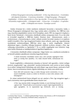 Szeretet
    A Hittani Kongregáció a keresztény meditációról – A New Age dokumentum – A technikára
     való alapozás elutasítása – A monizmus elutasítása – A Kígyó hazugsága – Önmagunk
 meghaladása – A hiteles megistenülés és a New Age misztika – A szeretet öntranszcendenciája –
 Arisztotelész megkeresztelése – A középpont imája – A Jézus-ima – A rózsafüzér – A nyelveken
                     szólás – A Miatyánk mint mantra – Személyes szeretet


    Amikor divatossá lett a keleti meditácós módszerek bevezetése a keresztény imába, a
Hittani Kongregáció szükségesnek látta, hogy tanítást adjon a kérdésben. Ezt 1989-ben tette
meg a katolikus püspökökhöz intézett levél formájában, amely 1991 óta magyarul is kapható a
Szent István Társulatnál, A keresztény elmélkedés néhány szempontja címen. Ez az írás tehát
jó évtizeddel megelőzte a 2000-ben kiadott Dominus Iesus dokumentumot, amely a
szinkretizmust, a kereszténység és a keleti vallások tartalmi keverését utasítja el, és majdnem
másfél évtizeddel a New Age mozgalomról kiadott római reflexiót, amely egy vegyesbizottság
munkájának eredményeképpen 2003-ban jelent meg, s amely megállapítja: „Számos
alkalommal éppen a katolikus lelkiségi központok vállalnak tevékeny szerepet a New Age
vallásosság terjesztésében az Egyházban”.62 Ez az utóbbi megállapítás teszi érthetővé, hogy
miért kellett Rómának az imádság kérdésével legelőször foglalkoznia.
     A keresztény elmélkedés néhány szempontja világos határt von a meditációs technikák és
az Istentől szabadon ajándékozott misztikus kegyelmek között.
           A hiteles keresztény misztikában semmi sincs, amit technika segítségével lehet
           átélni: az mindig Isten ajándéka, s ha valaki részesül belőle, méltatlannak érzi
           magát.63
    Ennek megfelelően a dokumentum elutasítja az Istennel való egyesülés, a keleti teológia
szavával „megistenülés” vagy „átistenülés” monista értelmezését, mely szerint az isteni valóság
és az emberi valóság közötti különbség csak múló állapot vagy puszta látszat, amelynek el kell
tűnnie. Isten és teremtménye között végtelen különbség van, amely nem szűnik meg.
           Szem előtt kell tartanunk, hogy az ember lényege szerint teremtmény, és az is
           marad mindörökké, miután az emberi én felvétele az isteni énbe sohasem válik
           lehetségessé.64
    Itt valami mérhetetlenül fontos dologról van szó, amelyet a New Age mozgalom tagad, s
ezzel a keresztény imát és gondolkodást hamis irányba viszi.
           A New Age misztika befelé, önmagunkba fordulás, és nem közösség Istennel, aki
           „egészen más”. Összeolvadás az univerzummal, az egyén végső megsemmisülése az
           egész egységében. Az én tapasztalatát úgy értelmezik, mint az istenség




62 A Kultúra Pápai Tanácsa – A vallásközi párbeszéd Pápai Tanácsa: Jézus Krisztus, az Élő Víz hordozója 6.2
63 Hittani Kongregáció: A keresztény elmélkedés néhány szempontja 23.
64 Uo. 14.



                                                          51
 