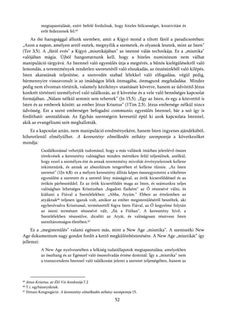 megtapasztalását, ezért befelé fordulnak, hogy hiteles bölcsességet, kreativitást és
              erőt fedezzenek fel.65
    Az ősi hazugsággal állunk szemben, amit a Kígyó mond a tiltott fáról a paradicsomban:
„Azon a napon, amelyen arról esztek, megnyílik a szemetek, és olyanok lesztek, mint az Isten”
(Ter 3,5). A „fáról evés” a Kígyó „misztikájában” az istenné válás technikája. Ez a „misztika”
valójában mágia. Újból hangoztatnunk kell, hogy a hiteles numinózum nem válhat
manipuláció tárgyává. Az Istennel való egyesülés útja a megtérés, a bűnös kielégülésekről való
lemondás, a teremtmények rendetlen szeretetétől való elszakadás, az önzésünkből való kilépés,
Isten akaratának teljesítése, a szenvedés szabad lélekkel való elfogadása, végül pedig,
bármennyire visszavonult is az imádságos lélek önmagába, önmagunk meghaladása. Mindez
pedig nem elvontan történik, valamely kézikönyv utasításait követve, hanem az üdvözítő Jézus
konkrét történeti személyével való találkozás, az ő követése és a vele való bensőséges kapcsolat
formájában. „Nálam nélkül semmit sem tehettek” (Jn 15,5). „Egy az Isten, és egy a közvetítő is
Isten és az emberek között: az ember Jézus Krisztus” (1Tim 2,5). Jézus embersége nélkül nincs
üdvösség. Ezt a szent emberséget befogadni communio, egyesülés Istennel, bár a szó így is
fordítható: szentáldozás. Az Egyház szentségein keresztül épül ki azok kapcsolata Istennel,
akik az evangéliumi szót meghallották.
   Ez a kapcsolat aztán, nem manipuláció eredményeként, hanem Isten ingyenes ajándékából,
hihetetlenül elmélyülhet. A keresztény elmélkedés néhány szempontja a következőket
mondja:
              Csodálkozással vehetjük tudomásul, hogy a más vallások imáiban jelenlévő összes
              törekvések a keresztény valóságban minden mértéken felül teljesülnek, anélkül,
              hogy ezzel a személyes ént és annak teremtmény mivoltát érvénytelennek kellene
              tekintenünk, és annak az abszolútum tengerében el kellene tűnnie. „Az Isten
              szeretet” (1Jn 4,8): ez a mélyen keresztény állítás képes összeegyeztetni a tökéletes
              egyesülést a szeretett és a szerető lény másságával, az örök kicserélődéssel és az
              örökös párbeszéddel. Ez az örök kicserélődés maga az Isten, és számunkra teljes
              valóságban lehetséges Krisztusban „fogadott fiaiként” az Ő részesévé válni, és
              kiáltani a Fiúval a Szentlélekben: „Abba, Atyám.” Ebben az értelemben az
              atyáknak66 teljesen igazuk volt, amikor az ember megistenüléséről beszéltek, aki
              egybeolvadva Krisztussal, természettől fogva Isten Fiával, az Ő kegyelme folytán
              az isteni természet részesévé vált, „fiú a Fiúban”. A keresztény hívő, a
              Szentlélekben részesülve, dicsőíti az Atyát, és valóságosan résztvesz Isten
              szentháromságos életében.67
     Ez a „megistenülés” valami egészen más, mint a New Age „misztika”. A szentszéki New
Age dokumentum nagy gondot fordít a kettő megkülönböztetésére. A New Age „misztikát” így
jellemzi:
              A New Age nyelvezetében a lelkiség tudatállapotok megtapasztalása, amelyekben
              az összhang és az Egésszel való összeolvadás érzése dominál. Így a „misztika” nem
              a transzcendens Istennel való találkozást jelenti a szeretet teljességében, hanem az



65   Jézus Krisztus, az Élő Víz hordozója 7.2
66   T.i. egyházatyáknak.
67   Hittani Kongregáció: A keresztény elmélkedés néhány szempontja 15.

                                                         52
 