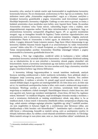 keresztény célra, amelyet ki tudunk emelni saját kontextusából és megbízhatóan keresztény
kontextusba helyezni. Ha ezt elmulasztjuk, szinkretizmus és New Age lesz az eredmény. Ilyen
átültetésre ismert példa „Arisztotelész megkeresztelése”, vagyis az a folyamat, amelyben a
középkori keresztény gondolkodók a pogány Arisztotelész (arab közvetítéssel megismert)
filozófáját beépítették a keresztény világképbe. Csakhogy ez nem ment se gyorsan, se simán; a
kialakult szintézishez olyan metafizikai zseni kellett, mint Aquinói Szent Tamás. Ha azonban
Arisztotelész olvashatta volna Tamás műveit, valószínűleg forgott volna a sírjában, mert
alapgondolatainak megtartása mellett Tamás bátor átértelmezéseket is végrehajtott, hogy az
arisztotelizmus keresztény szempontból elfogadható legyen. (Pl. az egyetlen mozdulatlan
mozgató, vagy az önmagában fennálló lét fogalma.) Tamás szintézise végeredményben nem
arisztotelizmus, nem is platonizmus, hanem olyan sajátosan keresztény világkép, amelynek
kialakításához Platón és Arisztotelész is kellett ugyan, de elsősorban az ó- és újszövetség
kellett. A pogány démonok Tamás (valamint mestere, Nagy Szent Albert) életszentsége és egy
keresztény fejlődési folyamat folytán hagyták el az arisztotelizmust; ha valaki Arisztotelészt
„nyersen” tálalta volna föl a 13. századi Európának, az a hittagadással lett volna egyértelmű.
Tamás interpretációjában azonban Arisztotelész filozófiája teljességgel kilépett a pogány
kontextusból és a keresztény gondolkodás kincse lett.
    Jelenleg, a New Age virágkorában, rendkívül nehéz és kockázatos a keleti vallások
tapasztalatait keresztény tartalmak kifejezésére hasznosítani. A missziókban feltétlenül szükség
van az inkulturációra, de ez nem jelentheti a keresztény elemek pogány elemekkel való
helyettesítését, hanem a keresztény tartalmaknak egy más kultúra nyelvén való kifejezését, és
igen nagy körültekintéssel kell történnie. Szó sincs azonban arról, hogy a keresztény misztikát
pogány misztikával kellene vagy lehetne fölfrissíteni.
    A keresztény lelkiségi hagyományokban is vannak ismétléses imaformák, amelyek
bizonyos mértékig emlékeztetnek a keleti meditációs technikákra. Ilyen példának okáért a
középpont imája (centering prayer), amelyet korábban amerikai barátom, Don említett
tanúságtételében. A módszer a névtelen 14. századi angol szerző misztikus művén, A nem-
ismerés felhőjén alapul, és egyetlen szó ismételgetéséből áll. (Ez lehet Jézus neve, de lehet más
szó is.) Az ismétlésnek autohipnotikus hatása is lehet, ezért ennek a módszernek megvannak a
kockázatai. Minthogy azonban az ismételt szó értelmes, tartalmának belső szemlélete
megóvhatja az imádkozót a kábult ürességtől. Hasonlóképpen kétarcú a keleti Jézus-ima, ahol
nem egyetlen szót, hanem egy mondatot ismételgetünk: „Uram Jézus, élő Isten Fia, irgalmazz
nekem, bűnösnek!” Az imádkozó lélegzése, majd szívdobogása ritmusára mondja a mondatot, s
ezzel a természetes életfunkciók az imádság szimbólumává válnak, még akkor is, ha az
imádkozó alszik. A Jézus-imáról A keresztény elmélkedés néhány szempontja azt állapítja meg,
hogy „sokak számára valóságos segítséget jelenthet, legalábbis egy ideig”,70 másfelől azonban,
„ha nem megfelelően és helyesen fogják fel, a szimbolizmus akár bálvánnyá válhat, ami
akadályozhatja a lélek Istenhez való felemelkedését”71. Ismétlésekre épül a rózsafüzér is, de
több benne a változatosság, hosszabb az ismételt szöveg, ezért az autohipnózis veszélye itt
eltörpül, különösen akkor, ha valóban a tized titkainak szemlélésére törekszünk. Az Üdvözlégy
Mária ismételt szövege itt nem jelent mást, mint az „Isten közelében időzés” szimbólumát, de


70   A keresztény elmélkedés néhány szempontja 27.
71   Uo.

                                                     54
 