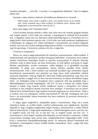 mondotta édesapám – , „nem fájt.” A lourdes-i víz megszüntette fájdalmait. Vajon ez mágikus
eljárás volt?
   Jézusnak a vakon született emberrel való találkozása alkalmával ezt olvassuk:
         Földre köpött, sarat csinált a nyálból, a sarat a vak szemére kente, és azt mondta
         neki: »Eredj, mosakodj meg a Siloe tavában!« Ez küldöttet jelent. Elment tehát,
         megmosdott, és ép szemmel tért vissza (Jn 9,6-7).
   Jézus vajon mágus volt? Varázslatot űzött?
    A hívő szívében spontán születik a válasz: nem, Jézus nem volt varázsló, gyógyító hatalma
nem mágián alapult, a hívő imája sem varázslat, a kegytárgyak és ereklyék hívő használata
sem. A mágiában valami más van. Bármilyen külső hasonlóság legyen is a keresztény hit és a
mágia között, belső tartalmuk egészen más. A hívő talán nem tudja szabatosan megfogalmazni
a különbséget, de világosan érzi. Ebben különbözik a racionalistától, aki mindent mágiának
minősít, ami nem esik a fizikai szükségszerűség határain belülre. A racionalista számára babona
vagy hit egyremegy. A keresztény számára a hit élet, a mágia bűn.
   A kulcsszó a manipuláció.
    Mind a hit, mind a mágia kapcsolatban áll valamilyen numinózummal, vallási értékkel. A
numinózummal való kapcsolatuk azonban lényegesen különböző. A keresztény hívő számára
minden numinózum kizárólagos forrása az egyetlen, transzcendens és abszolút Szentség,
Ábrahám, Izsák és Jákob Istene, aki Jézus Krisztusban, az örök Igében nyilvánítja ki magát.
Minden szakralitásban, minden numinózus, vallási jellegben az ő egyedülálló szentsége
tükröződik. Ő pedig nem manipulálható, hanem feltétlen odaadást kíván tőlünk,
teremtményeitől. Azért a hittel mondott ima (történjék szavakkal vagy szimbolikus tárgyak
használatával) messzemenően nem jelentheti azt, hogy Istent, kellő eszközökkel, rábírjuk
akaratunk teljesítésére. Akik így fogják fel a kérő imát, örökké panaszkodnak, hogy Isten nem
hallgatja meg őket, és joggal, mert az ilyen ima nem keresztény, és teljesen közömbösen hagyja
Istent. „Az imádságban pedig ne fecsegjetek, mint a pogányok, akik úgy gondolják, hogy a
bőbeszédűségükért nyernek meghallgatást” (Mt 6,7). Ez nem a hosszas ima tilalma, hiszen
Jézusról is tudjuk, hogy hosszan szokott imádkozni; hanem a manipulatív ima tilalma,
amelyben az ima tömegével akarjuk lenyomni Isten mérlegét. A keresztény ima azt jelenti:
ráállunk Isten hullámhosszára, hogy imánkon keresztül megtehesse azt, amire készül. „Tudja a
ti Atyátok, mire van szükségetek, mielőtt még kérnétek őt” (Mt 6,8). Imádságunk nem teszi
Istent a mi eszközünkké, hanem bennünket tesz Isten eszközévé. Ez pontosan ellenkezője a
manipulációnak.
    A mágia, éppen megfordítva, manipulálni akarja a numinózumot. Hogy van-e ennek
valamilyen hatása, az további kérdés, amellyel pillanatnyilag nem foglalkozunk. Egyelőre
elegendő az, hogy a mágikus megközelítés mögött mindig a numinózumról, a vallási értékről
alkotott hamis kép áll. A mágia egyik alapokmánya, a Tabula Smaragdina szerint „ami lent van,
az megfelel annak, ami fent van, és ami fent van, az megfelel annak, ami lent van”. A
numinózumot a „lenti dolgok” sémájára kell elképzelni, ez teszi lehetővé a varázslatot. A Biblia
transzcendens istenképe, mely szerint Isten „megközelíthetetlen világosságban lakik” (1Tim
6,16), a numinózum manipulálhatatlanságát jelenti. Az embernek alázatos bizalommal kell
közelítenie a Szentségeshez, kiejtve kezéből minden manipulációt. Ezért a mágia bűn Isten
szentsége ellen.
                                                   6
 