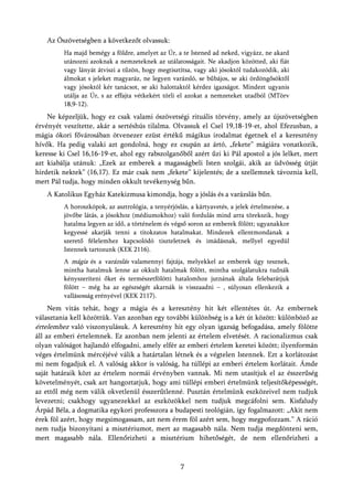 Az Ószövetségben a következőt olvassuk:
         Ha majd bemégy a földre, amelyet az Úr, a te Istened ad neked, vigyázz, ne akard
         utánozni azoknak a nemzeteknek az utálatosságait. Ne akadjon közötted, aki fiát
         vagy lányát átviszi a tűzön, hogy megtisztítsa, vagy aki jósoktól tudakozódik, aki
         álmokat s jeleket magyaráz, ne legyen varázsló, se bűbájos, se aki ördöngősöktől
         vagy jósoktól kér tanácsot, se aki halottaktól kérdez igazságot. Mindezt ugyanis
         utálja az Úr, s az effajta vétkekért törli el azokat a nemzeteket utadból (MTörv
         18,9-12).
    Ne képzeljük, hogy ez csak valami ószövetségi rituális törvény, amely az újszövetségben
érvényét veszítette, akár a sertéshús tilalma. Olvassuk el Csel 19,18-19-et, ahol Efezusban, a
mágia ókori fővárosában ötvenezer ezüst értékű mágikus irodalmat égetnek el a keresztény
hívők. Ha pedig valaki azt gondolná, hogy ez csupán az ártó, „fekete” mágiára vonatkozik,
keresse ki Csel 16,16-19-et, ahol egy rabszolganőből azért űzi ki Pál apostol a jós lelket, mert
azt kiabálja utánuk: „Ezek az emberek a magasságbeli Isten szolgái, akik az üdvösség útját
hirdetik nektek” (16,17). Ez már csak nem „fekete” kijelentés; de a szellemnek távoznia kell,
mert Pál tudja, hogy minden okkult tevékenység bűn.
   A Katolikus Egyház Katekizmusa kimondja, hogy a jóslás és a varázslás bűn.
         A horoszkópok, az asztrológia, a tenyérjóslás, a kártyavetés, a jelek értelmezése, a
         jövőbe látás, a jósokhoz (médiumokhoz) való fordulás mind arra törekszik, hogy
         hatalma legyen az idő, a történelem és végső soron az emberek fölött; ugyanakkor
         kegyessé akarják tenni a titokzatos hatalmakat. Mindezek ellentmondanak a
         szerető félelemhez kapcsolódó tiszteletnek és imádásnak, mellyel egyedül
         Istennek tartozunk (KEK 2116).
         A mágia és a varázslás valamennyi fajtája, melyekkel az emberek úgy tesznek,
         mintha hatalmuk lenne az okkult hatalmak fölött, mintha szolgálatukra tudnák
         kényszeríteni őket és természetfölötti hatalomhoz jutnának általa felebarátjuk
         fölött – még ha az egészségét akarnák is visszaadni – , súlyosan ellenkezik a
         vallásosság erényével (KEK 2117).
     Nem vitás tehát, hogy a mágia és a keresztény hit két ellentétes út. Az embernek
választania kell közöttük. Van azonban egy további különbség is a két út között: különböző az
értelemhez való viszonyulásuk. A keresztény hit egy olyan igazság befogadása, amely fölötte
áll az emberi értelemnek. Ez azonban nem jelenti az értelem elvetését. A racionalizmus csak
olyan valóságot hajlandó elfogadni, amely elfér az emberi értelem keretei között; ilyenformán
véges értelmünk mércéjévé válik a határtalan létnek és a végtelen Istennek. Ezt a korlátozást
mi nem fogadjuk el. A valóság akkor is valóság, ha túllépi az emberi értelem korlátait. Ámde
saját határaik közt az értelem normái érvényben vannak. Mi nem utasítjuk el az ésszerűség
követelményét, csak azt hangoztatjuk, hogy ami túllépi emberi értelmünk teljesítőképességét,
az ettől még nem válik okvetlenül ésszerűtlenné. Pusztán értelmünk eszközeivel nem tudjuk
levezetni; csakhogy ugyanezekkel az eszközökkel nem tudjuk megcáfolni sem. Kisfaludy
Árpád Béla, a dogmatika egykori professzora a budapesti teológián, így fogalmazott: „Akit nem
érek föl azért, hogy megsimogassam, azt nem érem föl azért sem, hogy megpofozzam.” A ráció
nem tudja bizonyítani a misztériumot, mert az magasabb nála. Nem tudja megdönteni sem,
mert magasabb nála. Ellenőrizheti a misztérium hihetőségét, de nem ellenőrizheti a



                                                    7
 