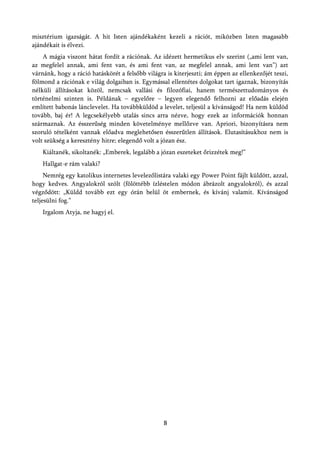 misztérium igazságát. A hit Isten ajándékaként kezeli a rációt, miközben Isten magasabb
ajándékait is élvezi.
    A mágia viszont hátat fordít a rációnak. Az idézett hermetikus elv szerint („ami lent van,
az megfelel annak, ami fent van, és ami fent van, az megfelel annak, ami lent van”) azt
várnánk, hogy a ráció hatáskörét a felsőbb világra is kiterjeszti; ám éppen az ellenkezőjét teszi,
fölmond a rációnak e világ dolgaiban is. Egymással ellentétes dolgokat tart igaznak, bizonyítás
nélküli állításokat közöl, nemcsak vallási és filozófiai, hanem természettudományos és
történelmi szinten is. Példának – egyelőre – legyen elegendő felhozni az előadás elején
említett babonás lánclevelet. Ha továbbküldöd a levelet, teljesül a kívánságod! Ha nem küldöd
tovább, baj ér! A legcsekélyebb utalás sincs arra nézve, hogy ezek az információk honnan
származnak. Az ésszerűség minden követelménye mellőzve van. Apriori, bizonyításra nem
szoruló tételként vannak előadva meglehetősen ésszerűtlen állítások. Elutasításukhoz nem is
volt szükség a keresztény hitre; elegendő volt a józan ész.
    Kiáltanék, sikoltanék: „Emberek, legalább a józan eszeteket őrizzétek meg!”
    Hallgat-e rám valaki?
     Nemrég egy katolikus internetes levelezőlistára valaki egy Power Point fájlt küldött, azzal,
hogy kedves. Angyalokról szólt (fölöttébb ízléstelen módon ábrázolt angyalokról), és azzal
végződött: „Küldd tovább ezt egy órán belül öt embernek, és kívánj valamit. Kívánságod
teljesülni fog.”
    Irgalom Atyja, ne hagyj el.




                                                  8
 