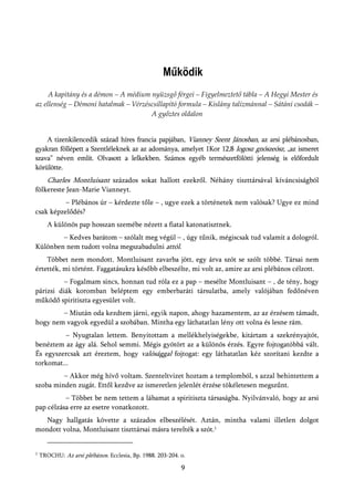 Működik
     A kapitány és a démon – A médium nyüzsgő férgei – Figyelmeztető tábla – A Hegyi Mester és
az ellenség – Démoni hatalmak – Vérzéscsillapító formula – Kislány talizmánnal – Sátáni csodák –
                                      A győztes oldalon


    A tizenkilencedik század híres francia papjában, Vianney Szent Jánosban, az arsi plébánosban,
gyakran föllépett a Szentléleknek az az adománya, amelyet 1Kor 12,8 logosz gnószeósz, „az ismeret
szava” néven említ. Olvasott a lelkekben. Számos egyéb természetfölötti jelenség is előfordult
körülötte.
       Charles Montluisant százados sokat hallott ezekről. Néhány tiszttársával kíváncsiságból
fölkereste Jean-Marie Vianneyt.
          – Plébános úr – kérdezte tőle – , ugye ezek a történetek nem valósak? Ugye ez mind
csak képzelődés?
       A különös pap hosszan szemébe nézett a fiatal katonatisztnek.
        – Kedves barátom – szólalt meg végül – , úgy tűnik, mégiscsak tud valamit a dologról.
Különben nem tudott volna megszabadulni attól.
    Többet nem mondott. Montluisant zavarba jött, egy árva szót se szólt többé. Társai nem
értették, mi történt. Faggatásukra később elbeszélte, mi volt az, amire az arsi plébános célzott.
          – Fogalmam sincs, honnan tud róla ez a pap – mesélte Montluisant – , de tény, hogy
párizsi diák koromban beléptem egy emberbaráti társulatba, amely valójában fedőnéven
működő spiritiszta egyesület volt.
        – Miután oda kezdtem járni, egyik napon, ahogy hazamentem, az az érzésem támadt,
hogy nem vagyok egyedül a szobában. Mintha egy láthatatlan lény ott volna és lesne rám.
          – Nyugtalan lettem. Benyitottam a mellékhelyiségekbe, kitártam a szekrényajtót,
benéztem az ágy alá. Sehol semmi. Mégis gyötört az a különös érzés. Egyre fojtogatóbbá vált.
És egyszercsak azt éreztem, hogy valósággal fojtogat: egy láthatatlan kéz szorítani kezdte a
torkomat...
         – Akkor még hívő voltam. Szenteltvizet hoztam a templomból, s azzal behintettem a
szoba minden zugát. Ettől kezdve az ismeretlen jelenlét érzése tökéletesen megszűnt.
          – Többet be nem tettem a lábamat a spiritiszta társaságba. Nyilvánvaló, hogy az arsi
pap célzása erre az esetre vonatkozott.
   Nagy hallgatás követte a százados elbeszélését. Aztán, mintha valami illetlen dolgot
mondott volna, Montluisant tiszttársai másra terelték a szót.1


1   TROCHU: Az arsi plébános. Ecclesia, Bp. 1988. 203-204. o.

                                                           9
 