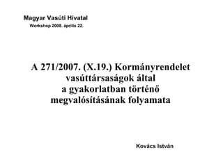 Magyar Vasúti Hivatal Workshop 2008. április 22. A 271/2007. (X.19.) Kormányrendelet vasúttársaságok által a gyakorlatban történő megvalósításának folyamata Kovács István 