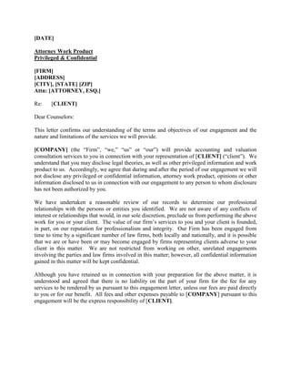 [DATE]
Attorney Work Product
Privileged & Confidential
[FIRM]
[ADDRESS]
[CITY], [STATE] [ZIP]
Attn: [ATTORNEY, ESQ.]
Re: [CLIENT]
Dear Counselors:
This letter confirms our understanding of the terms and objectives of our engagement and the
nature and limitations of the services we will provide.
[COMPANY] (the “Firm”, “we,” “us” or “our”) will provide accounting and valuation
consultation services to you in connection with your representation of [CLIENT] (“client”). We
understand that you may disclose legal theories, as well as other privileged information and work
product to us. Accordingly, we agree that during and after the period of our engagement we will
not disclose any privileged or confidential information, attorney work product, opinions or other
information disclosed to us in connection with our engagement to any person to whom disclosure
has not been authorized by you.
We have undertaken a reasonable review of our records to determine our professional
relationships with the persons or entities you identified. We are not aware of any conflicts of
interest or relationships that would, in our sole discretion, preclude us from performing the above
work for you or your client. The value of our firm’s services to you and your client is founded,
in part, on our reputation for professionalism and integrity. Our Firm has been engaged from
time to time by a significant number of law firms, both locally and nationally, and it is possible
that we are or have been or may become engaged by firms representing clients adverse to your
client in this matter. We are not restricted from working on other, unrelated engagements
involving the parties and law firms involved in this matter; however, all confidential information
gained in this matter will be kept confidential.
Although you have retained us in connection with your preparation for the above matter, it is
understood and agreed that there is no liability on the part of your firm for the fee for any
services to be rendered by us pursuant to this engagement letter, unless our fees are paid directly
to you or for our benefit. All fees and other expenses payable to [COMPANY] pursuant to this
engagement will be the express responsibility of [CLIENT].
 