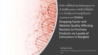 ปัจจัยการซื้อสินค้าออนไลน์และคุณภาพ
เว็บไซต์ที่ส่งผลต่อการตัดสินใจซื้อสินค้า
จาก เว็บไซต์ลาซาด้าของผู้บริโภคใน
กรุงเทพมหานคร Online
Shopping Factor and
Website Quality Affecting
Decision to Purchase
Products via Lazada of
Consumers in Bangkok
กิตติวัฒนน์ จิตรวัตร
95/8 ซอยหลวงแพ่ง 10 ถนนอ่อนนุช แขวงทับยาว เขต ลาดกระบัง กรุงเทพมหานคร
10250
 