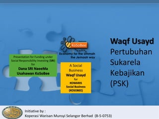 Waqf Usayd
  Presentation for Funding under
                                                            Pertubuhan
Social Responsibility Investing (SRI)
                for                      A Social           Sukarela
     Dana SRI NaeeMa                     Business
    Usahawan KoSoBee                    Waqf Usayd          Kebajikan
                                               for
                                           KOWARIS
                                        Social Business     (PSK)
                                          (KOSOBEE)




           Initiative by :
           Koperasi Warisan Munsyi Selangor Berhad (B-5-0753)
 