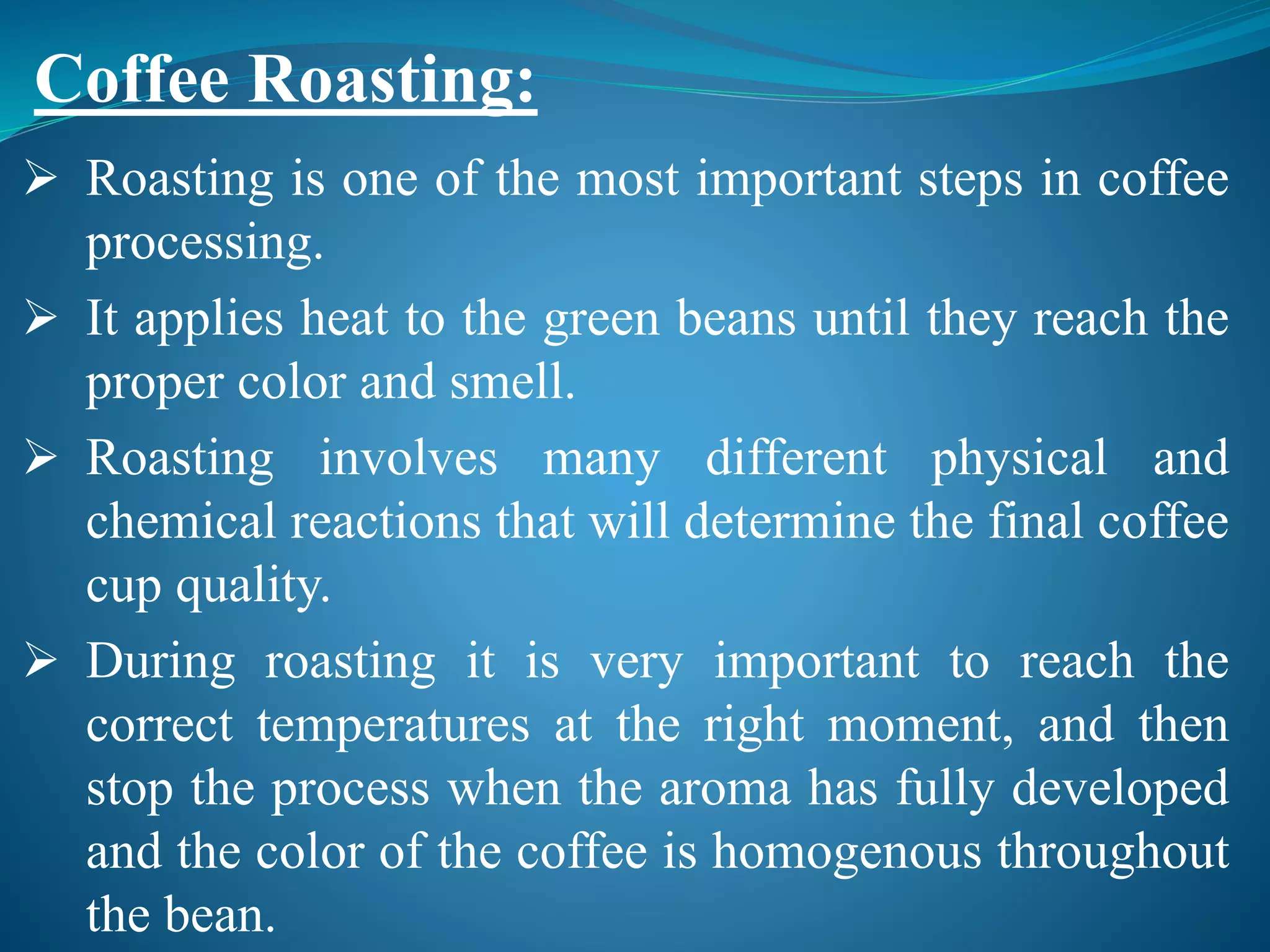  Roasting is one of the most important steps in coffee
processing.
 It applies heat to the green beans until they reach the
proper color and smell.
 Roasting involves many different physical and
chemical reactions that will determine the final coffee
cup quality.
 During roasting it is very important to reach the
correct temperatures at the right moment, and then
stop the process when the aroma has fully developed
and the color of the coffee is homogenous throughout
the bean.
Coffee Roasting:
 