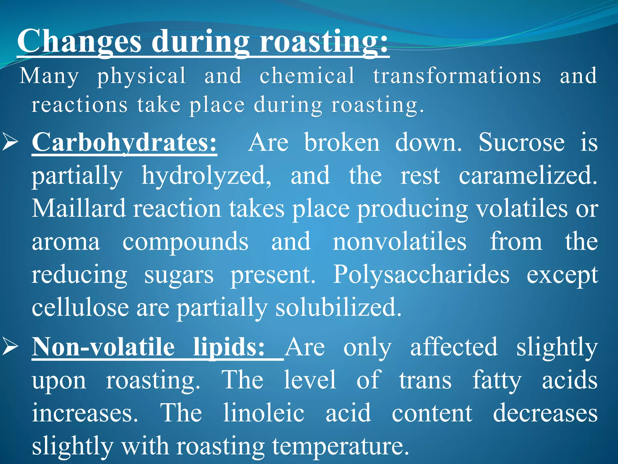 Many physical and chemical transformations and
reactions take place during roasting.
 Carbohydrates: Are broken down. Sucrose is
partially hydrolyzed, and the rest caramelized.
Maillard reaction takes place producing volatiles or
aroma compounds and nonvolatiles from the
reducing sugars present. Polysaccharides except
cellulose are partially solubilized.
 Non-volatile lipids: Are only affected slightly
upon roasting. The level of trans fatty acids
increases. The linoleic acid content decreases
slightly with roasting temperature.
Changes during roasting:
 