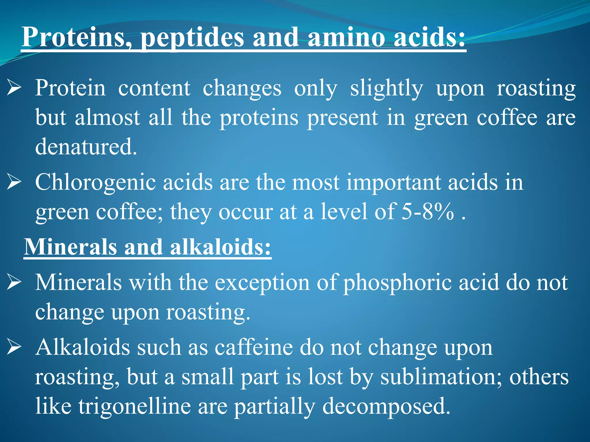  Protein content changes only slightly upon roasting
but almost all the proteins present in green coffee are
denatured.
 Chlorogenic acids are the most important acids in
green coffee; they occur at a level of 5-8% .
Minerals and alkaloids:
 Minerals with the exception of phosphoric acid do not
change upon roasting.
 Alkaloids such as caffeine do not change upon
roasting, but a small part is lost by sublimation; others
like trigonelline are partially decomposed.
Proteins, peptides and amino acids:
 