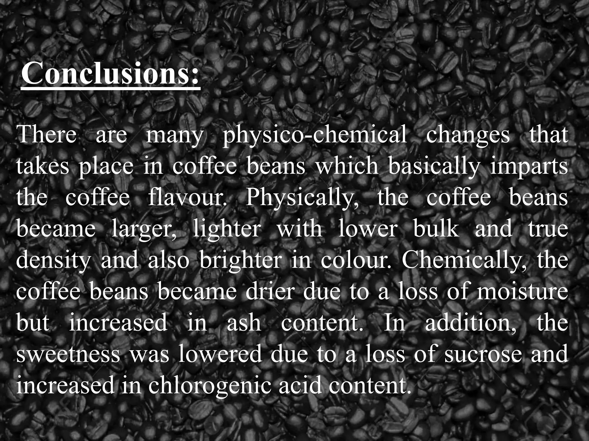 Conclusions:
There are many physico-chemical changes that
takes place in coffee beans which basically imparts
the coffee flavour. Physically, the coffee beans
became larger, lighter with lower bulk and true
density and also brighter in colour. Chemically, the
coffee beans became drier due to a loss of moisture
but increased in ash content. In addition, the
sweetness was lowered due to a loss of sucrose and
increased in chlorogenic acid content.
 