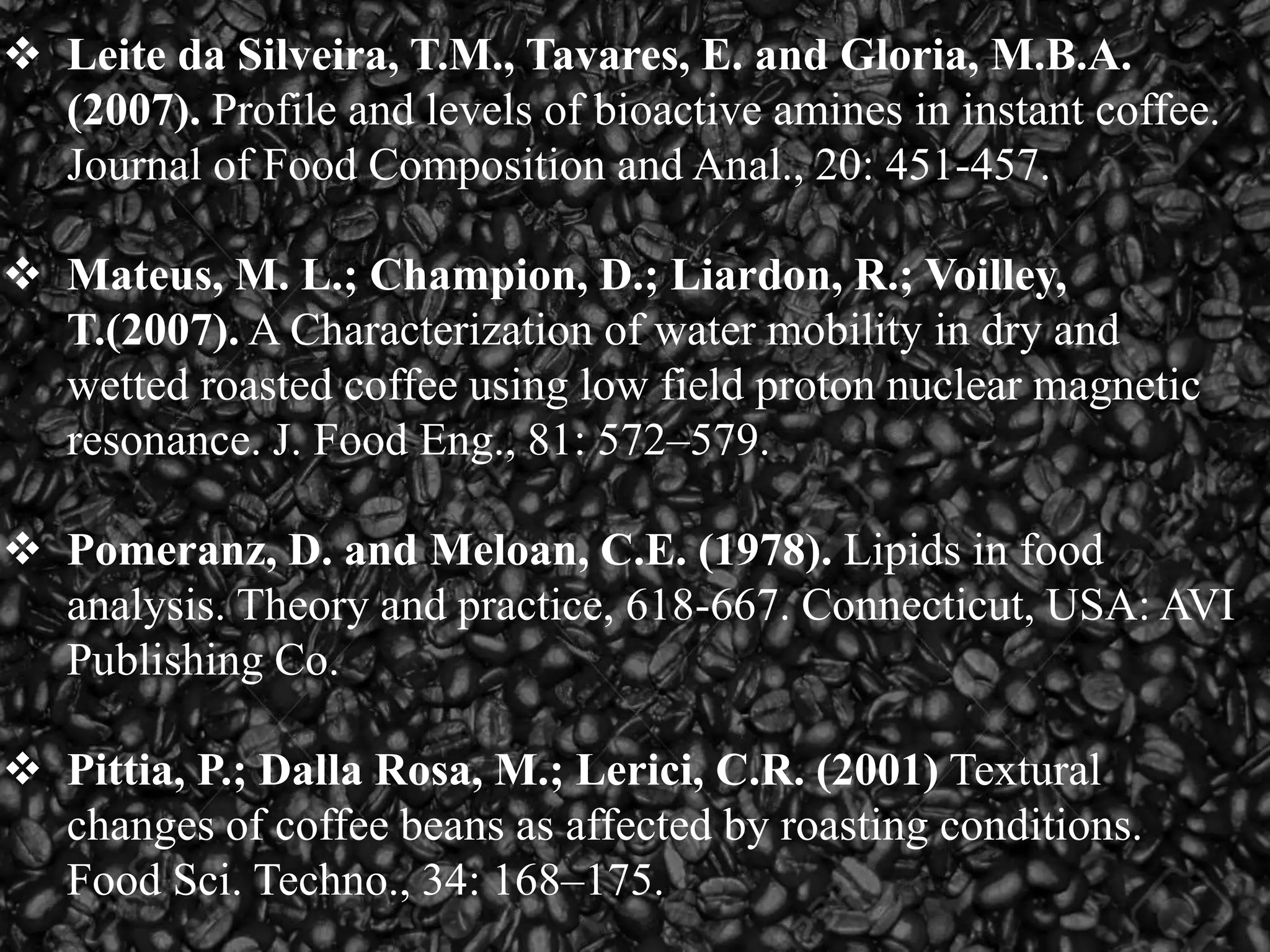  Leite da Silveira, T.M., Tavares, E. and Gloria, M.B.A.
(2007). Profile and levels of bioactive amines in instant coffee.
Journal of Food Composition and Anal., 20: 451-457.
 Mateus, M. L.; Champion, D.; Liardon, R.; Voilley,
T.(2007). A Characterization of water mobility in dry and
wetted roasted coffee using low field proton nuclear magnetic
resonance. J. Food Eng., 81: 572–579.
 Pomeranz, D. and Meloan, C.E. (1978). Lipids in food
analysis. Theory and practice, 618-667. Connecticut, USA: AVI
Publishing Co.
 Pittia, P.; Dalla Rosa, M.; Lerici, C.R. (2001) Textural
changes of coffee beans as affected by roasting conditions.
Food Sci. Techno., 34: 168–175.
 