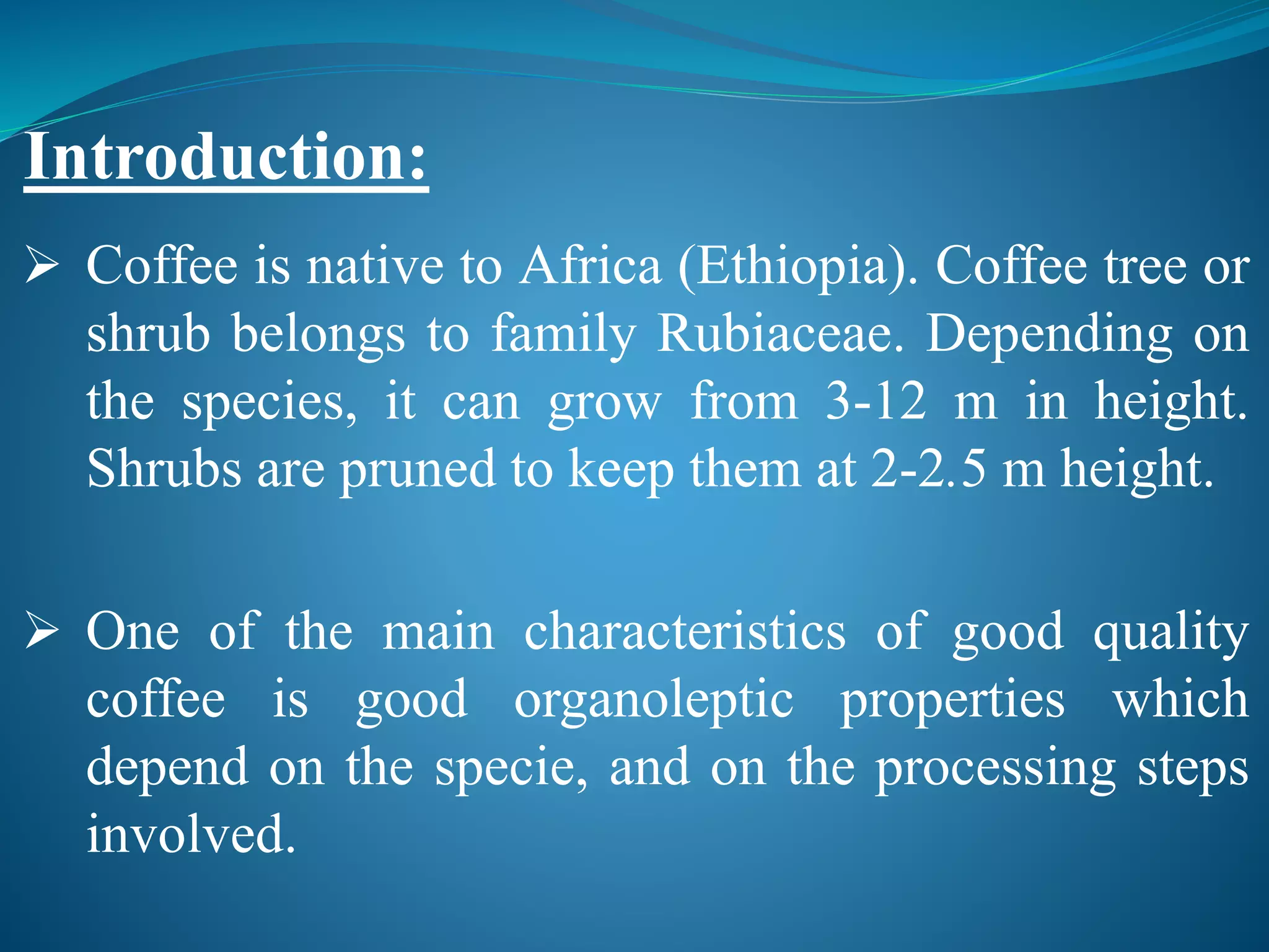  Coffee is native to Africa (Ethiopia). Coffee tree or
shrub belongs to family Rubiaceae. Depending on
the species, it can grow from 3-12 m in height.
Shrubs are pruned to keep them at 2-2.5 m height.
 One of the main characteristics of good quality
coffee is good organoleptic properties which
depend on the specie, and on the processing steps
involved.
Introduction:
 