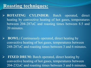  ROTATING CYLINDER: Batch operated, direct
heating by convective heating of hot gases, temperatures
between 204-287oC and roasting times between 8.5 and
20 minutes.
 BOWL: Continuously operated, direct heating by
convective heating of hot gases, temperatures between
248-287oC and roasting times between 3 and 6 minutes.
 FIXED DRUM: Batch operated, direct heating by
convective heating of hot gases, temperatures between
204-232oC and roasting times between 3 and 6 minutes.
Roasting techniques:
 