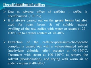 Decaffeination of coffee:
 Due to adverse effect of caffeine - coffee is
decaffeinated (< 0.1%).
 It is always carried out on the green beans but also
used for roast beans & of soluble extract
swelling of the raw coffee with water or steam at 22–
100°C up to a water content of 30–40%.
 Extraction of the caffeine-potassium-chorogenate
complex is carried out with a water-saturated solvent
(methylene chloride, ethyl acetate) at 60–150°C,
Treatment with steam at 100–110°C to remove the
solvent (deodorization), and drying with warm air or
under vacuum at 40–80◦C.
 
