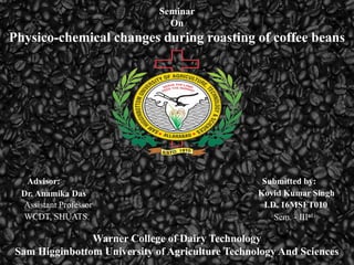 Seminar
On
Physico-chemical changes during roasting of coffee beans
Advisor:
Dr. Anamika Das
Assistant Professor
WCDT, SHUATS.
Kovid Kumar Singh
Submitted by:
I.D. 16MSFT010
Sem. - IIIrd
Warner College of Dairy Technology
Sam Higginbottom University of Agriculture Technology And Sciences
 