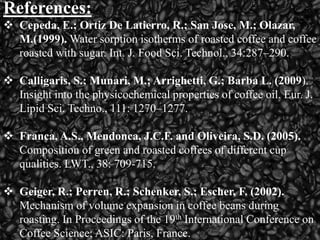 References:
 Cepeda, E.; Ortiz De Latierro, R.; San Jose, M.; Olazar,
M.(1999). Water sorption isotherms of roasted coffee and coffee
roasted with sugar. Int. J. Food Sci. Technol., 34:287–290.
 Calligaris, S.; Munari, M.; Arrighetti, G.; Barba L. (2009).
Insight into the physicochemical properties of coffee oil. Eur. J.
Lipid Sci. Techno., 111: 1270–1277.
 Franca, A.S., Mendonca, J.C.F. and Oliveira, S.D. (2005).
Composition of green and roasted coffees of different cup
qualities. LWT., 38: 709-715.
 Geiger, R.; Perren, R.; Schenker, S.; Escher, F. (2002).
Mechanism of volume expansion in coffee beans during
roasting. In Proceedings of the 19th International Conference on
Coffee Science; ASIC: Paris, France.
 