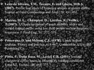  Leite da Silveira, T.M., Tavares, E. and Gloria, M.B.A.
(2007). Profile and levels of bioactive amines in instant coffee.
Journal of Food Composition and Anal., 20: 451-457.
 Mateus, M. L.; Champion, D.; Liardon, R.; Voilley,
T.(2007). A Characterization of water mobility in dry and
wetted roasted coffee using low field proton nuclear magnetic
resonance. J. Food Eng., 81: 572–579.
 Pomeranz, D. and Meloan, C.E. (1978). Lipids in food
analysis. Theory and practice, 618-667. Connecticut, USA: AVI
Publishing Co.
 Pittia, P.; Dalla Rosa, M.; Lerici, C.R. (2001) Textural
changes of coffee beans as affected by roasting conditions.
Food Sci. Techno., 34: 168–175.
 