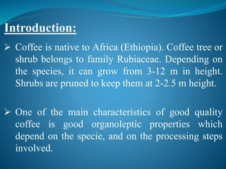  Coffee is native to Africa (Ethiopia). Coffee tree or
shrub belongs to family Rubiaceae. Depending on
the species, it can grow from 3-12 m in height.
Shrubs are pruned to keep them at 2-2.5 m height.
 One of the main characteristics of good quality
coffee is good organoleptic properties which
depend on the specie, and on the processing steps
involved.
Introduction:
 