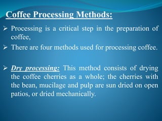  Processing is a critical step in the preparation of
coffee,
 There are four methods used for processing coffee.
 Dry processing: This method consists of drying
the coffee cherries as a whole; the cherries with
the bean, mucilage and pulp are sun dried on open
patios, or dried mechanically.
Coffee Processing Methods:
 