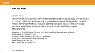 19
THANK YOU
LegalShield
The information contained in this material is for illustrative purposes only and is not
a contract. It is intended to provide a general overview of the legal plan benefits.
Please remember that only the plan contract can give actual terms, coverage,
amounts, conditions, and exclusions. Check benefit availability in your
state/province.
Marketed by Pre-Paid Legal Services, Inc. dba LegalShield or applicable subsidiary:
Pre-Paid Legal CasualtySM, Inc.
In Florida: Pre-Paid Legal Services, Inc., of Florida
In Virginia: Legal Service Plans of Virginia, Inc.
Pre-Paid Legal Access, Inc.
PPL Legal Care of Canada, Inc.
©2016 LegalShield, Inc.
 