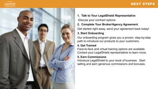 2828
1. Talk to Your LegalShield Representative
Discuss your contract options.
2. Complete Your Broker/Agency Agreement
Get started right away, send your agreement back today!
3. Start Onboarding
Our onboarding program gives you a proven, step-by-step
path to introduce our products to your customers.
4. Get Trained
Face-to-face and virtual training options are available.
Contact your LegalShield representative to learn more.
5. Earn Commissions
Introduce LegalShield to your book of business. Start
selling and earn generous commissions and bonuses.
NEXT STEPS
 