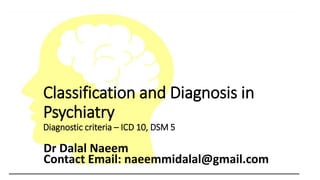 Classification and Diagnosis in
Psychiatry
Diagnostic criteria – ICD 10, DSM 5
Dr Dalal Naeem
Contact Email: naeemmidalal@gmail.com
 