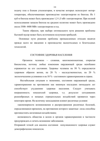 100
подачу газа к блокам утилизаторам, в качестве которых используют мотор-
генераторы, обеспечивающие производство электроэнергии из биогаза. Из 1
куб м биогаза может быть произведено 1,3-1,5 кВт электроэнергии. При полной
использовании запасов биогаза на среднем полигоне может быть произведено
около 3500- 4400 МВт электроэнергии в год.
Таким образом, при выборе оптимального пути решения проблемы
бытовой мусор может быть источником получения прибылей.
Основные пути решения проблемы промышленных отходов видятся
прежде всего во введении в производство малоотходных и безотходных
технологий.
СОСТОЯНИЕ ЗДОРОВЬЯ НАСЕЛЕНИЯ
Организм человека – сложная, многокомпонентная, открытая
биосистема, поэтому любые изменения окружающей среды неизбежно
отражаются на его состоянии. Здоровье человека на 50 % определяется
здоровым образом жизни, на 20 % - наследственностью, на 20 %
экологическими условиями и на 10 % - состоянием здравоохранения в стране.
Нестабильная ситуация в экономике, состоянии окружающей среды,
здравоохранении на протяжении как минимум последних пятнадцати лет
способствует ухудшению здоровья населения. Следует учитывать
инерционность показателей здоровья, т.е. результат сегодняшних
разнообразных и мощных отрицательных воздействий проявится через
некоторое время. На величину запаздывания влияют различные условия:
-закономерности возникновения и распространения различных болезней,
определяющиеся временем, на протяжении которого защитные силы способны
противостоять негативным воздействиям;
-возможность общества в целом и органов здравоохранения в частности
предупреждать и лечить возникшие заболевания.
Отправной точкой для анализа состояния популяционного здоровья служат
демографические показатели.
 